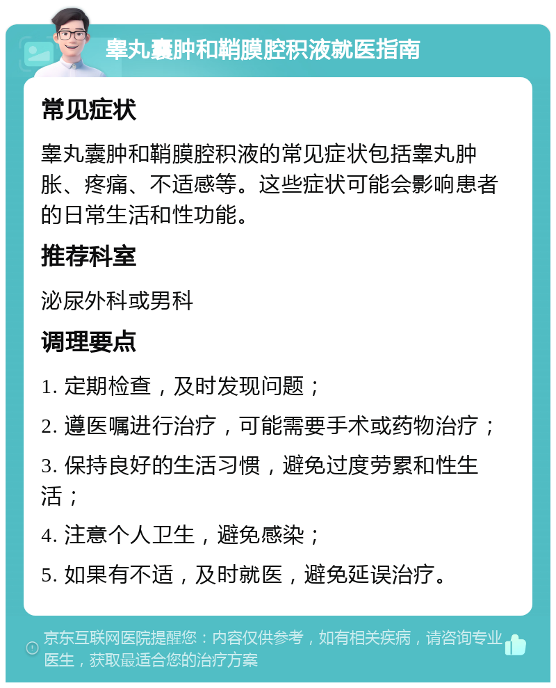 睾丸囊肿和鞘膜腔积液就医指南 常见症状 睾丸囊肿和鞘膜腔积液的常见症状包括睾丸肿胀、疼痛、不适感等。这些症状可能会影响患者的日常生活和性功能。 推荐科室 泌尿外科或男科 调理要点 1. 定期检查，及时发现问题； 2. 遵医嘱进行治疗，可能需要手术或药物治疗； 3. 保持良好的生活习惯，避免过度劳累和性生活； 4. 注意个人卫生，避免感染； 5. 如果有不适，及时就医，避免延误治疗。