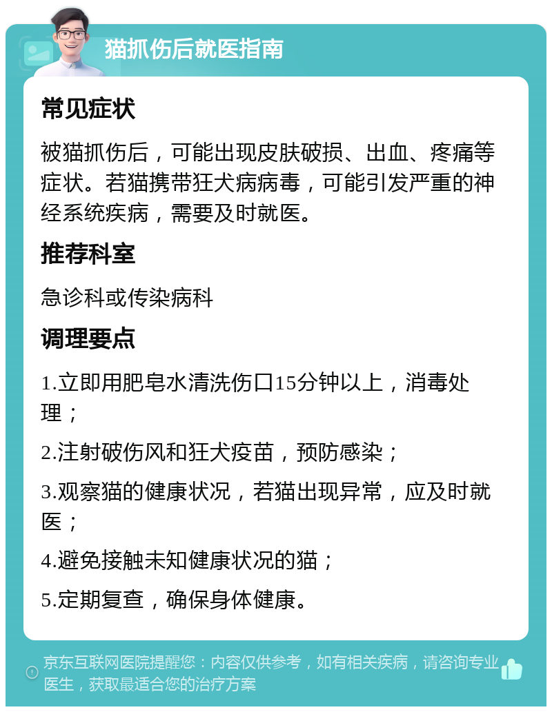 猫抓伤后就医指南 常见症状 被猫抓伤后，可能出现皮肤破损、出血、疼痛等症状。若猫携带狂犬病病毒，可能引发严重的神经系统疾病，需要及时就医。 推荐科室 急诊科或传染病科 调理要点 1.立即用肥皂水清洗伤口15分钟以上，消毒处理； 2.注射破伤风和狂犬疫苗，预防感染； 3.观察猫的健康状况，若猫出现异常，应及时就医； 4.避免接触未知健康状况的猫； 5.定期复查，确保身体健康。