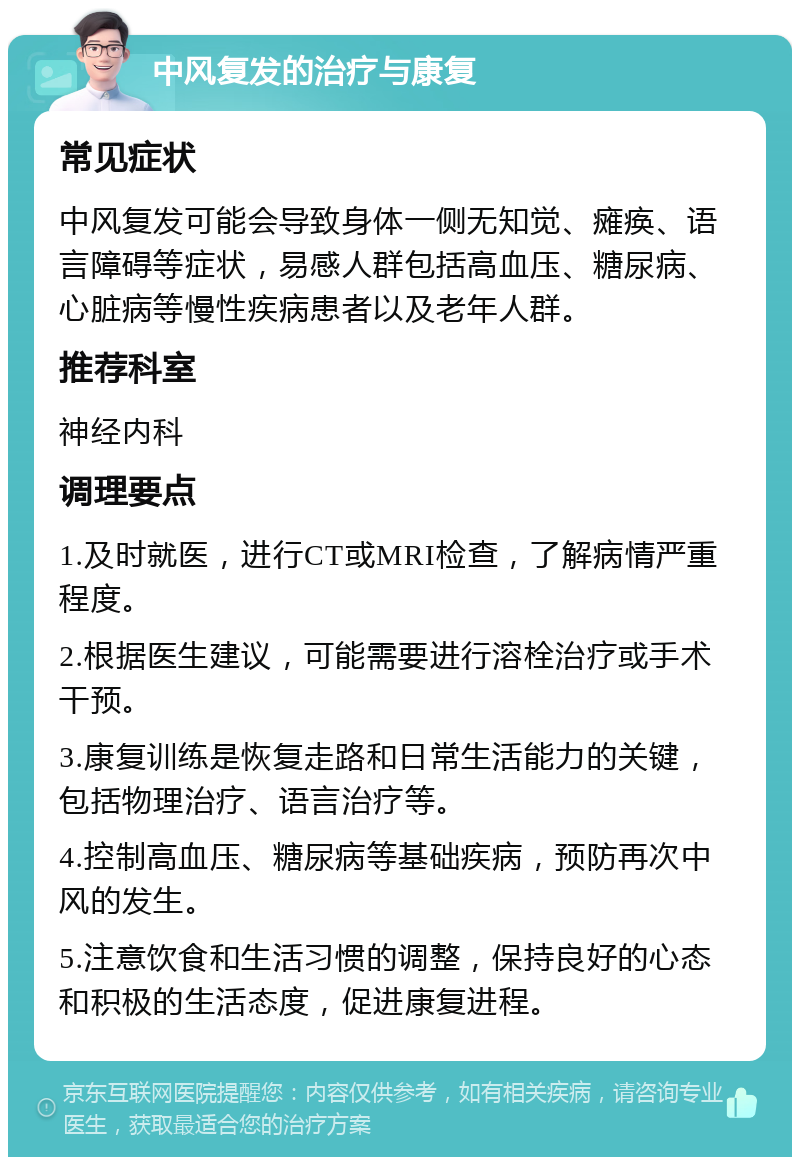 中风复发的治疗与康复 常见症状 中风复发可能会导致身体一侧无知觉、瘫痪、语言障碍等症状，易感人群包括高血压、糖尿病、心脏病等慢性疾病患者以及老年人群。 推荐科室 神经内科 调理要点 1.及时就医，进行CT或MRI检查，了解病情严重程度。 2.根据医生建议，可能需要进行溶栓治疗或手术干预。 3.康复训练是恢复走路和日常生活能力的关键，包括物理治疗、语言治疗等。 4.控制高血压、糖尿病等基础疾病，预防再次中风的发生。 5.注意饮食和生活习惯的调整，保持良好的心态和积极的生活态度，促进康复进程。