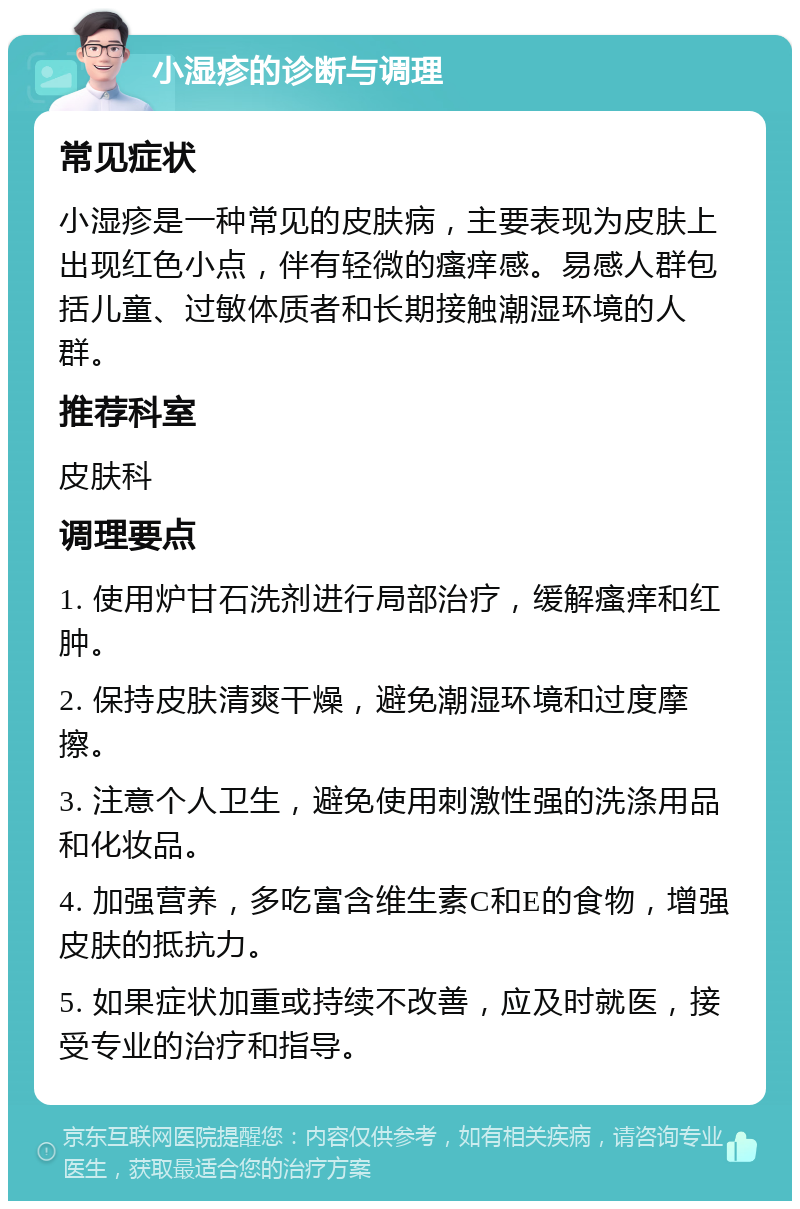 小湿疹的诊断与调理 常见症状 小湿疹是一种常见的皮肤病，主要表现为皮肤上出现红色小点，伴有轻微的瘙痒感。易感人群包括儿童、过敏体质者和长期接触潮湿环境的人群。 推荐科室 皮肤科 调理要点 1. 使用炉甘石洗剂进行局部治疗，缓解瘙痒和红肿。 2. 保持皮肤清爽干燥，避免潮湿环境和过度摩擦。 3. 注意个人卫生，避免使用刺激性强的洗涤用品和化妆品。 4. 加强营养，多吃富含维生素C和E的食物，增强皮肤的抵抗力。 5. 如果症状加重或持续不改善，应及时就医，接受专业的治疗和指导。