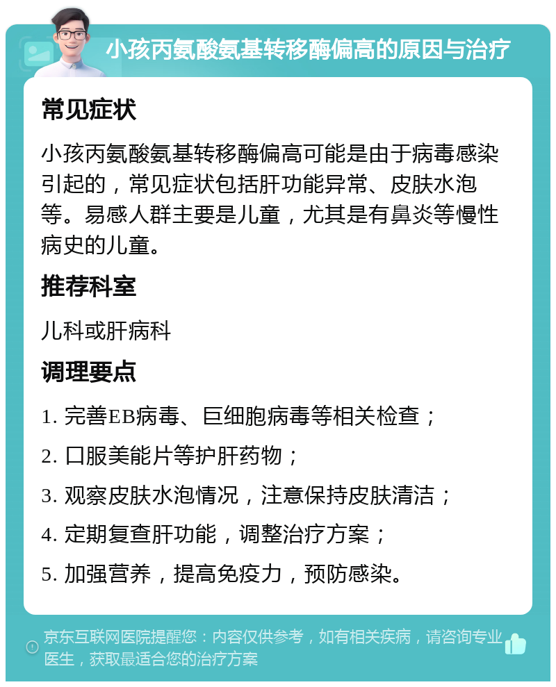 小孩丙氨酸氨基转移酶偏高的原因与治疗 常见症状 小孩丙氨酸氨基转移酶偏高可能是由于病毒感染引起的，常见症状包括肝功能异常、皮肤水泡等。易感人群主要是儿童，尤其是有鼻炎等慢性病史的儿童。 推荐科室 儿科或肝病科 调理要点 1. 完善EB病毒、巨细胞病毒等相关检查； 2. 口服美能片等护肝药物； 3. 观察皮肤水泡情况，注意保持皮肤清洁； 4. 定期复查肝功能，调整治疗方案； 5. 加强营养，提高免疫力，预防感染。