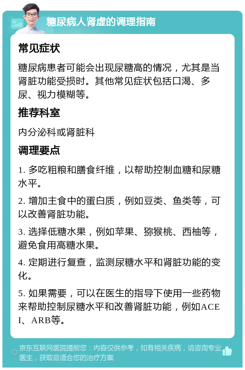 糖尿病人肾虚的调理指南 常见症状 糖尿病患者可能会出现尿糖高的情况，尤其是当肾脏功能受损时。其他常见症状包括口渴、多尿、视力模糊等。 推荐科室 内分泌科或肾脏科 调理要点 1. 多吃粗粮和膳食纤维，以帮助控制血糖和尿糖水平。 2. 增加主食中的蛋白质，例如豆类、鱼类等，可以改善肾脏功能。 3. 选择低糖水果，例如苹果、猕猴桃、西柚等，避免食用高糖水果。 4. 定期进行复查，监测尿糖水平和肾脏功能的变化。 5. 如果需要，可以在医生的指导下使用一些药物来帮助控制尿糖水平和改善肾脏功能，例如ACEI、ARB等。