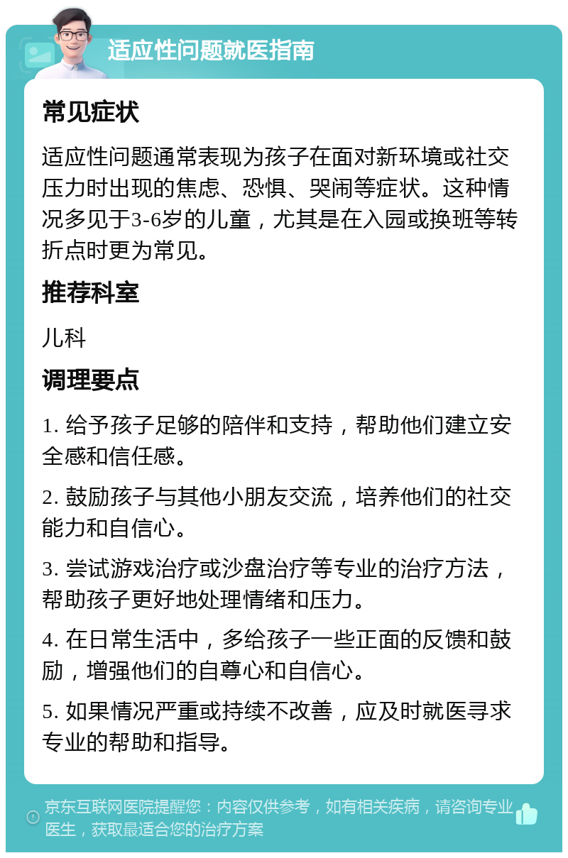 适应性问题就医指南 常见症状 适应性问题通常表现为孩子在面对新环境或社交压力时出现的焦虑、恐惧、哭闹等症状。这种情况多见于3-6岁的儿童，尤其是在入园或换班等转折点时更为常见。 推荐科室 儿科 调理要点 1. 给予孩子足够的陪伴和支持，帮助他们建立安全感和信任感。 2. 鼓励孩子与其他小朋友交流，培养他们的社交能力和自信心。 3. 尝试游戏治疗或沙盘治疗等专业的治疗方法，帮助孩子更好地处理情绪和压力。 4. 在日常生活中，多给孩子一些正面的反馈和鼓励，增强他们的自尊心和自信心。 5. 如果情况严重或持续不改善，应及时就医寻求专业的帮助和指导。