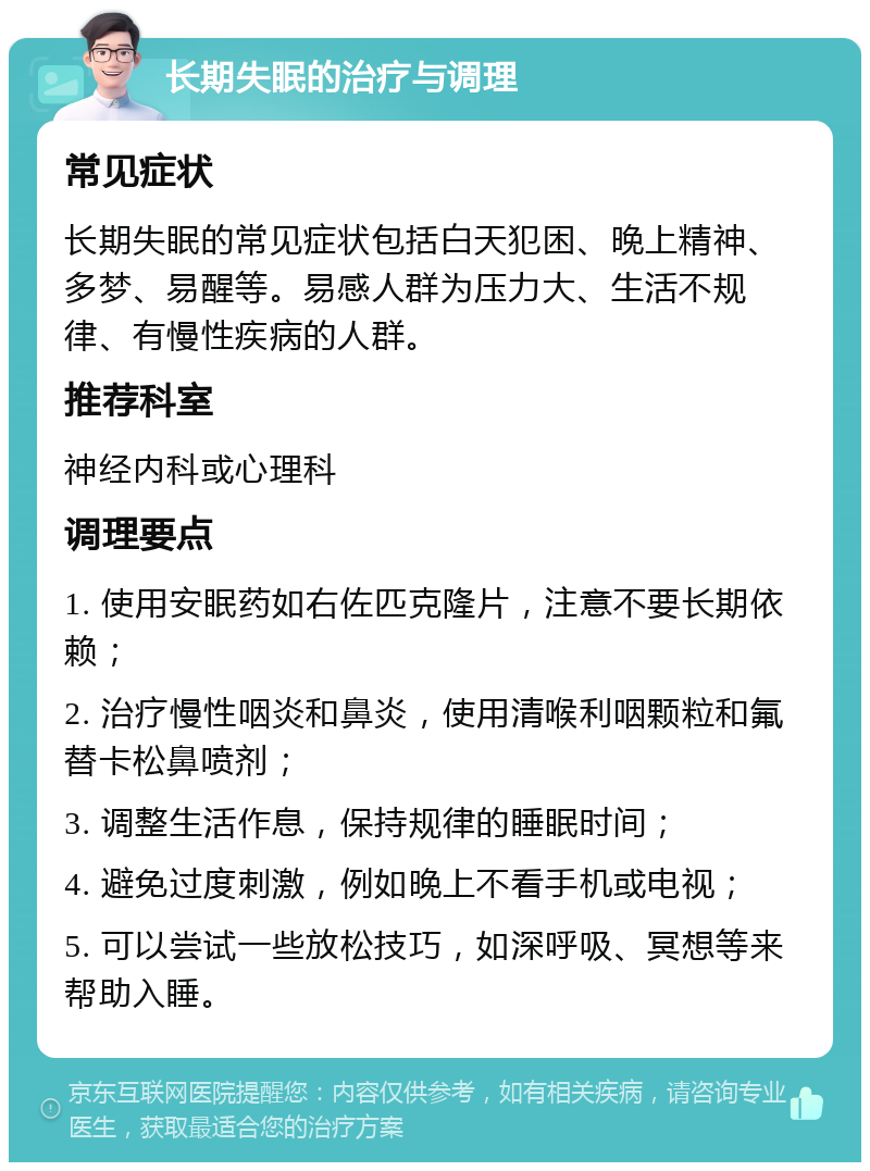 长期失眠的治疗与调理 常见症状 长期失眠的常见症状包括白天犯困、晚上精神、多梦、易醒等。易感人群为压力大、生活不规律、有慢性疾病的人群。 推荐科室 神经内科或心理科 调理要点 1. 使用安眠药如右佐匹克隆片，注意不要长期依赖； 2. 治疗慢性咽炎和鼻炎，使用清喉利咽颗粒和氟替卡松鼻喷剂； 3. 调整生活作息，保持规律的睡眠时间； 4. 避免过度刺激，例如晚上不看手机或电视； 5. 可以尝试一些放松技巧，如深呼吸、冥想等来帮助入睡。