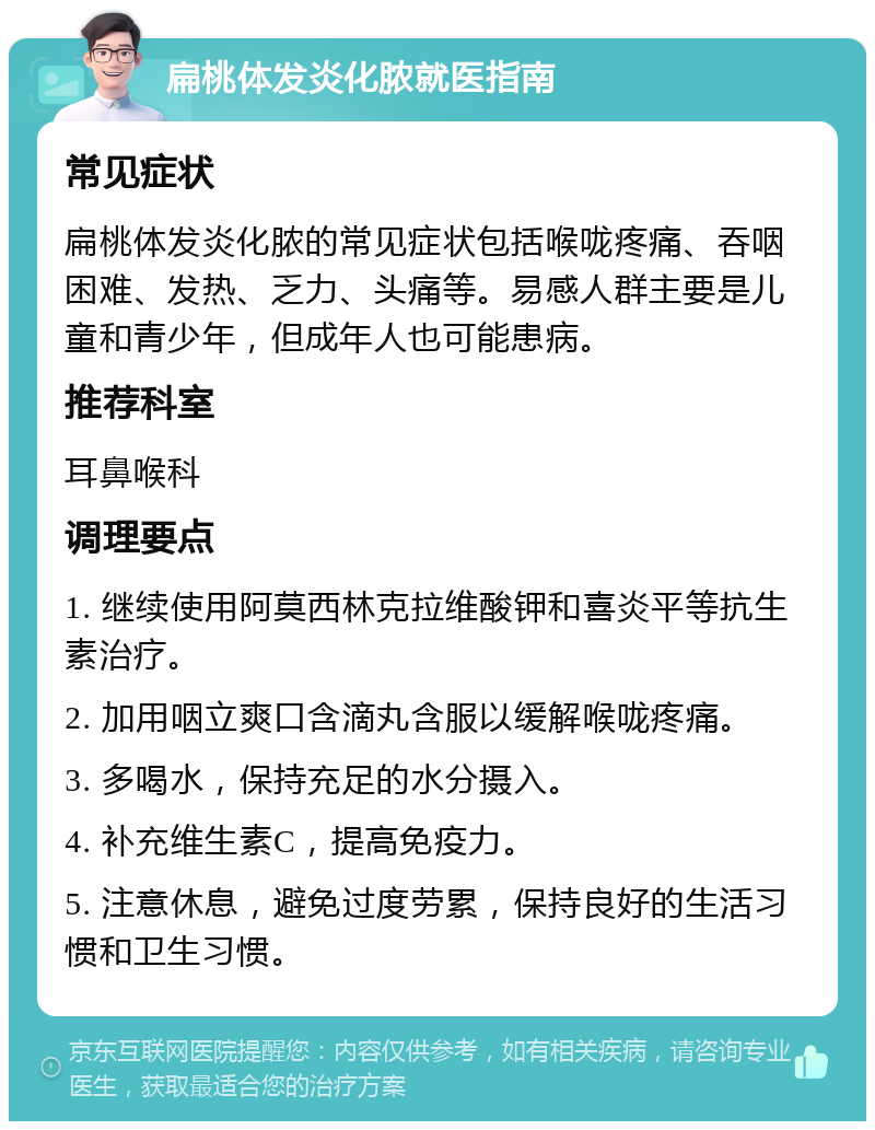 扁桃体发炎化脓就医指南 常见症状 扁桃体发炎化脓的常见症状包括喉咙疼痛、吞咽困难、发热、乏力、头痛等。易感人群主要是儿童和青少年，但成年人也可能患病。 推荐科室 耳鼻喉科 调理要点 1. 继续使用阿莫西林克拉维酸钾和喜炎平等抗生素治疗。 2. 加用咽立爽口含滴丸含服以缓解喉咙疼痛。 3. 多喝水，保持充足的水分摄入。 4. 补充维生素C，提高免疫力。 5. 注意休息，避免过度劳累，保持良好的生活习惯和卫生习惯。