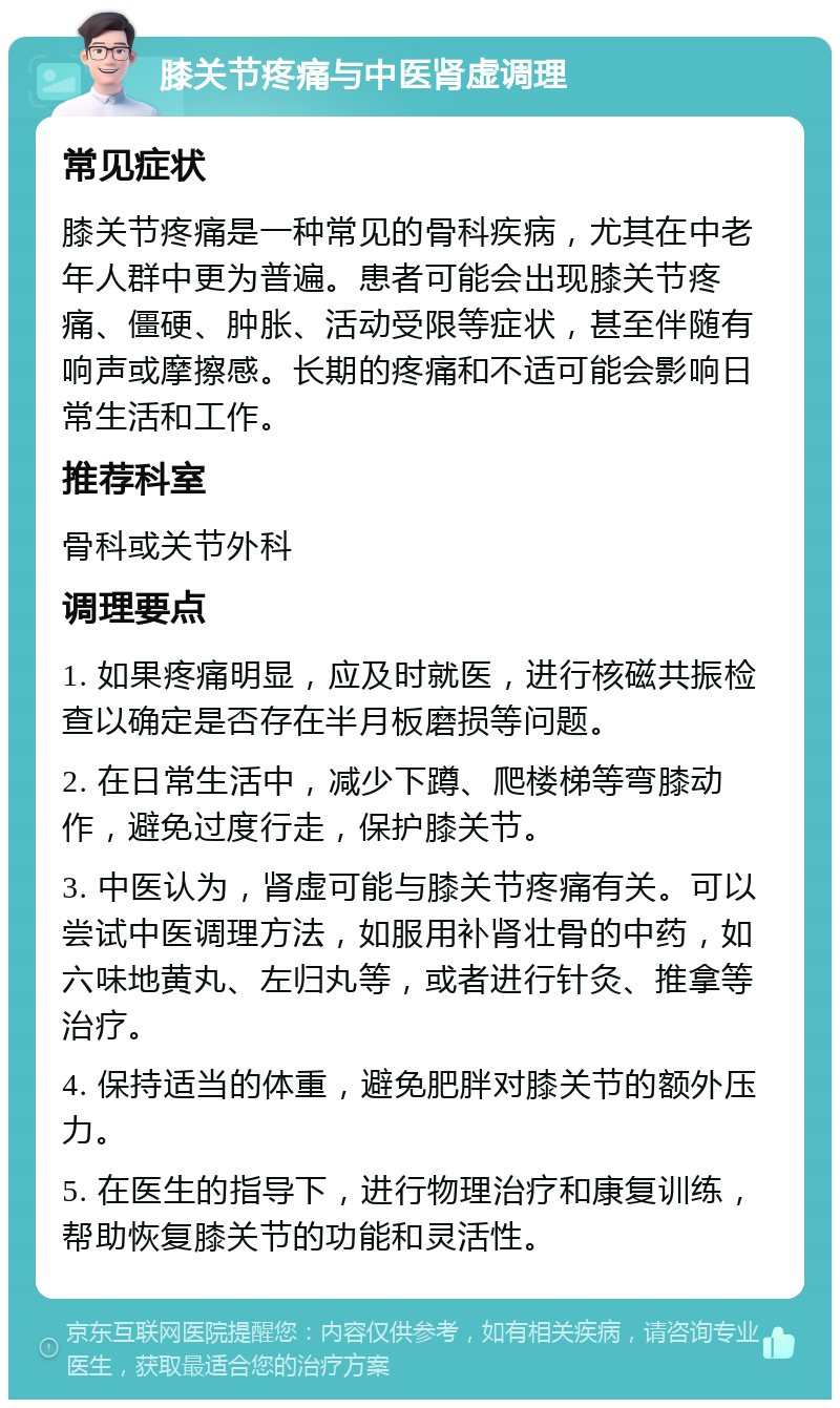 膝关节疼痛与中医肾虚调理 常见症状 膝关节疼痛是一种常见的骨科疾病，尤其在中老年人群中更为普遍。患者可能会出现膝关节疼痛、僵硬、肿胀、活动受限等症状，甚至伴随有响声或摩擦感。长期的疼痛和不适可能会影响日常生活和工作。 推荐科室 骨科或关节外科 调理要点 1. 如果疼痛明显，应及时就医，进行核磁共振检查以确定是否存在半月板磨损等问题。 2. 在日常生活中，减少下蹲、爬楼梯等弯膝动作，避免过度行走，保护膝关节。 3. 中医认为，肾虚可能与膝关节疼痛有关。可以尝试中医调理方法，如服用补肾壮骨的中药，如六味地黄丸、左归丸等，或者进行针灸、推拿等治疗。 4. 保持适当的体重，避免肥胖对膝关节的额外压力。 5. 在医生的指导下，进行物理治疗和康复训练，帮助恢复膝关节的功能和灵活性。