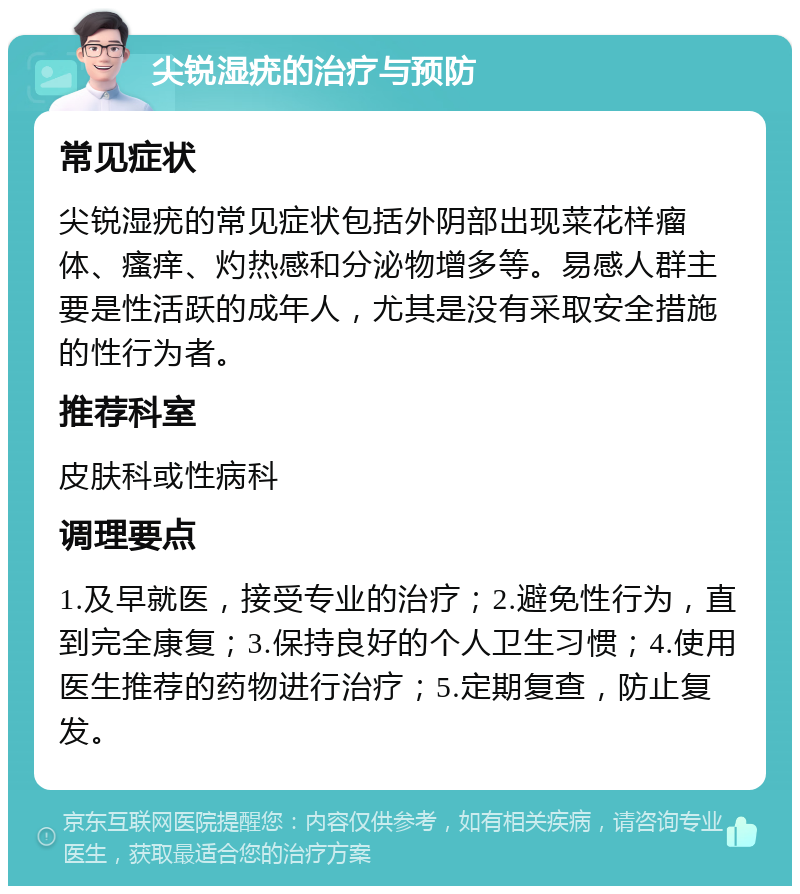 尖锐湿疣的治疗与预防 常见症状 尖锐湿疣的常见症状包括外阴部出现菜花样瘤体、瘙痒、灼热感和分泌物增多等。易感人群主要是性活跃的成年人，尤其是没有采取安全措施的性行为者。 推荐科室 皮肤科或性病科 调理要点 1.及早就医，接受专业的治疗；2.避免性行为，直到完全康复；3.保持良好的个人卫生习惯；4.使用医生推荐的药物进行治疗；5.定期复查，防止复发。