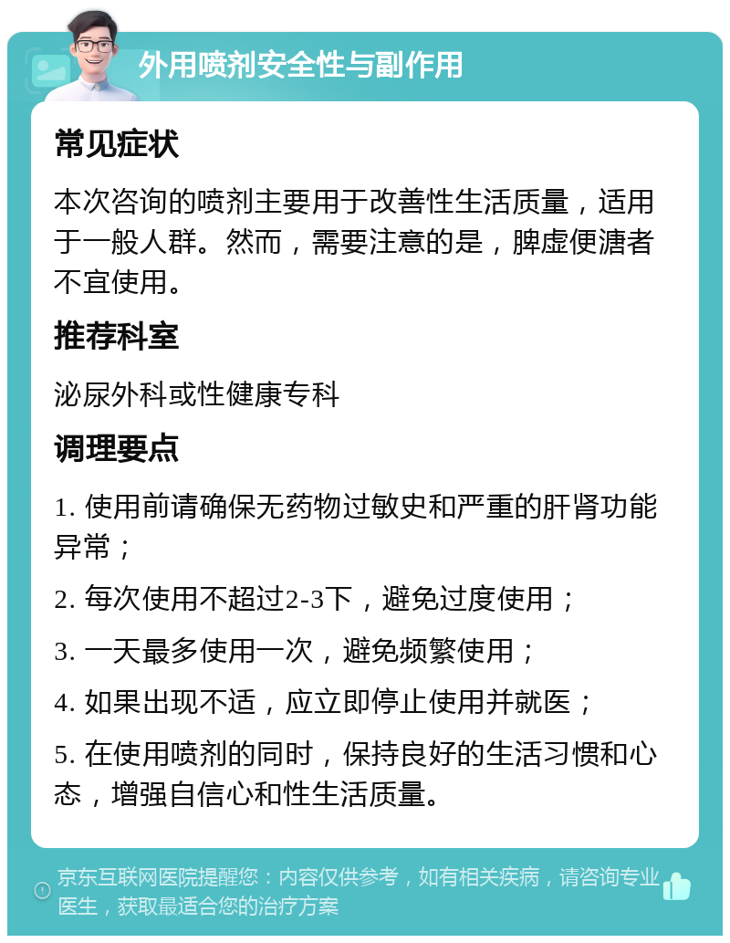 外用喷剂安全性与副作用 常见症状 本次咨询的喷剂主要用于改善性生活质量，适用于一般人群。然而，需要注意的是，脾虚便溏者不宜使用。 推荐科室 泌尿外科或性健康专科 调理要点 1. 使用前请确保无药物过敏史和严重的肝肾功能异常； 2. 每次使用不超过2-3下，避免过度使用； 3. 一天最多使用一次，避免频繁使用； 4. 如果出现不适，应立即停止使用并就医； 5. 在使用喷剂的同时，保持良好的生活习惯和心态，增强自信心和性生活质量。