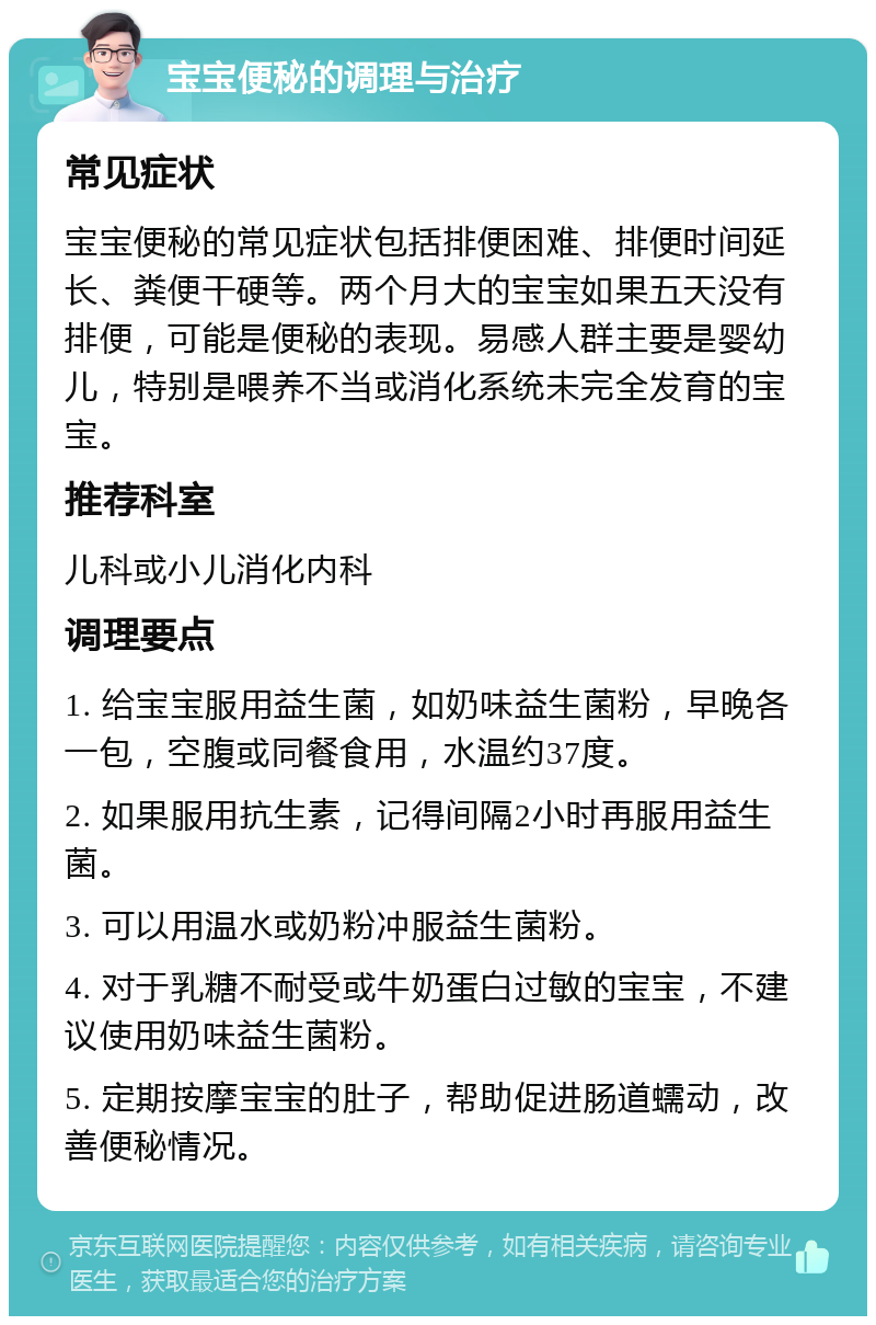 宝宝便秘的调理与治疗 常见症状 宝宝便秘的常见症状包括排便困难、排便时间延长、粪便干硬等。两个月大的宝宝如果五天没有排便，可能是便秘的表现。易感人群主要是婴幼儿，特别是喂养不当或消化系统未完全发育的宝宝。 推荐科室 儿科或小儿消化内科 调理要点 1. 给宝宝服用益生菌，如奶味益生菌粉，早晚各一包，空腹或同餐食用，水温约37度。 2. 如果服用抗生素，记得间隔2小时再服用益生菌。 3. 可以用温水或奶粉冲服益生菌粉。 4. 对于乳糖不耐受或牛奶蛋白过敏的宝宝，不建议使用奶味益生菌粉。 5. 定期按摩宝宝的肚子，帮助促进肠道蠕动，改善便秘情况。