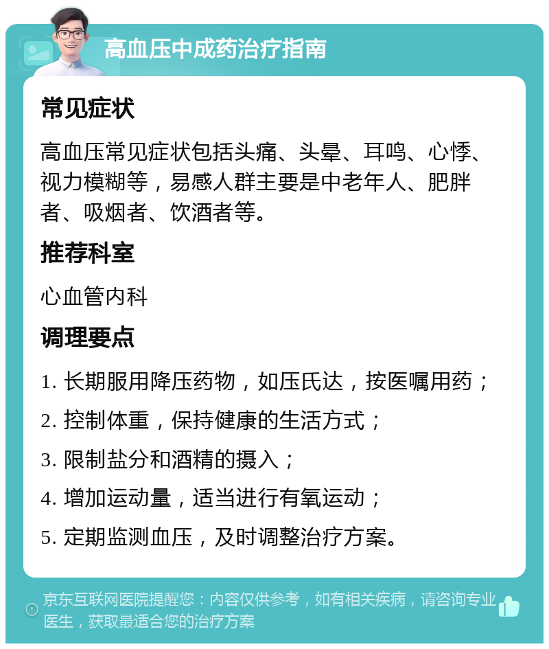 高血压中成药治疗指南 常见症状 高血压常见症状包括头痛、头晕、耳鸣、心悸、视力模糊等，易感人群主要是中老年人、肥胖者、吸烟者、饮酒者等。 推荐科室 心血管内科 调理要点 1. 长期服用降压药物，如压氏达，按医嘱用药； 2. 控制体重，保持健康的生活方式； 3. 限制盐分和酒精的摄入； 4. 增加运动量，适当进行有氧运动； 5. 定期监测血压，及时调整治疗方案。