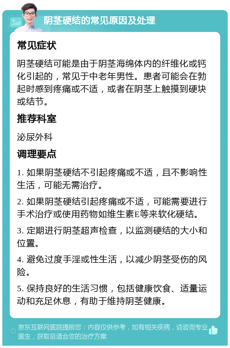 阴茎硬结的常见原因及处理 常见症状 阴茎硬结可能是由于阴茎海绵体内的纤维化或钙化引起的，常见于中老年男性。患者可能会在勃起时感到疼痛或不适，或者在阴茎上触摸到硬块或结节。 推荐科室 泌尿外科 调理要点 1. 如果阴茎硬结不引起疼痛或不适，且不影响性生活，可能无需治疗。 2. 如果阴茎硬结引起疼痛或不适，可能需要进行手术治疗或使用药物如维生素E等来软化硬结。 3. 定期进行阴茎超声检查，以监测硬结的大小和位置。 4. 避免过度手淫或性生活，以减少阴茎受伤的风险。 5. 保持良好的生活习惯，包括健康饮食、适量运动和充足休息，有助于维持阴茎健康。