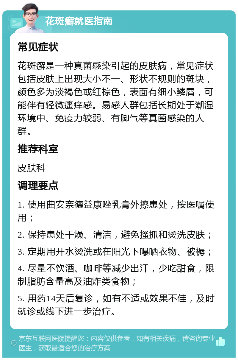 花斑癣就医指南 常见症状 花斑癣是一种真菌感染引起的皮肤病，常见症状包括皮肤上出现大小不一、形状不规则的斑块，颜色多为淡褐色或红棕色，表面有细小鳞屑，可能伴有轻微瘙痒感。易感人群包括长期处于潮湿环境中、免疫力较弱、有脚气等真菌感染的人群。 推荐科室 皮肤科 调理要点 1. 使用曲安奈德益康唑乳膏外擦患处，按医嘱使用； 2. 保持患处干燥、清洁，避免搔抓和烫洗皮肤； 3. 定期用开水烫洗或在阳光下曝晒衣物、被褥； 4. 尽量不饮酒、咖啡等减少出汗，少吃甜食，限制脂肪含量高及油炸类食物； 5. 用药14天后复诊，如有不适或效果不佳，及时就诊或线下进一步治疗。