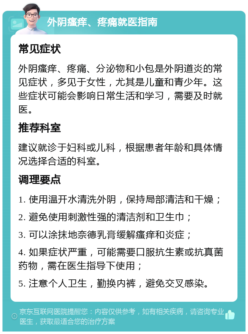 外阴瘙痒、疼痛就医指南 常见症状 外阴瘙痒、疼痛、分泌物和小包是外阴道炎的常见症状，多见于女性，尤其是儿童和青少年。这些症状可能会影响日常生活和学习，需要及时就医。 推荐科室 建议就诊于妇科或儿科，根据患者年龄和具体情况选择合适的科室。 调理要点 1. 使用温开水清洗外阴，保持局部清洁和干燥； 2. 避免使用刺激性强的清洁剂和卫生巾； 3. 可以涂抹地奈德乳膏缓解瘙痒和炎症； 4. 如果症状严重，可能需要口服抗生素或抗真菌药物，需在医生指导下使用； 5. 注意个人卫生，勤换内裤，避免交叉感染。