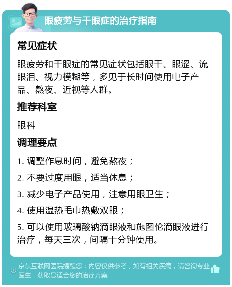 眼疲劳与干眼症的治疗指南 常见症状 眼疲劳和干眼症的常见症状包括眼干、眼涩、流眼泪、视力模糊等，多见于长时间使用电子产品、熬夜、近视等人群。 推荐科室 眼科 调理要点 1. 调整作息时间，避免熬夜； 2. 不要过度用眼，适当休息； 3. 减少电子产品使用，注意用眼卫生； 4. 使用温热毛巾热敷双眼； 5. 可以使用玻璃酸钠滴眼液和施图伦滴眼液进行治疗，每天三次，间隔十分钟使用。