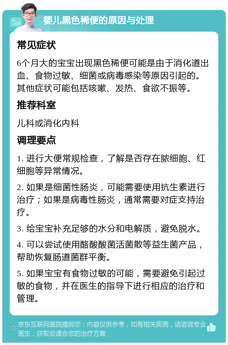 婴儿黑色稀便的原因与处理 常见症状 6个月大的宝宝出现黑色稀便可能是由于消化道出血、食物过敏、细菌或病毒感染等原因引起的。其他症状可能包括咳嗽、发热、食欲不振等。 推荐科室 儿科或消化内科 调理要点 1. 进行大便常规检查，了解是否存在脓细胞、红细胞等异常情况。 2. 如果是细菌性肠炎，可能需要使用抗生素进行治疗；如果是病毒性肠炎，通常需要对症支持治疗。 3. 给宝宝补充足够的水分和电解质，避免脱水。 4. 可以尝试使用酪酸酸菌活菌散等益生菌产品，帮助恢复肠道菌群平衡。 5. 如果宝宝有食物过敏的可能，需要避免引起过敏的食物，并在医生的指导下进行相应的治疗和管理。