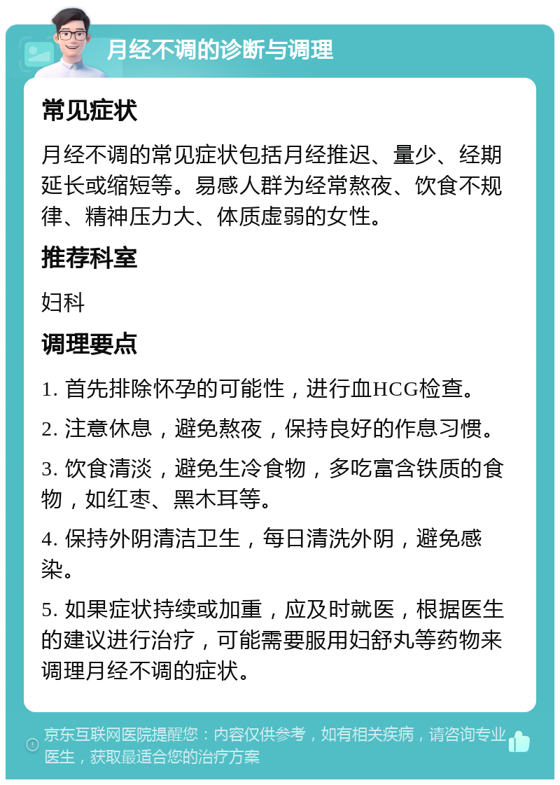 月经不调的诊断与调理 常见症状 月经不调的常见症状包括月经推迟、量少、经期延长或缩短等。易感人群为经常熬夜、饮食不规律、精神压力大、体质虚弱的女性。 推荐科室 妇科 调理要点 1. 首先排除怀孕的可能性，进行血HCG检查。 2. 注意休息，避免熬夜，保持良好的作息习惯。 3. 饮食清淡，避免生冷食物，多吃富含铁质的食物，如红枣、黑木耳等。 4. 保持外阴清洁卫生，每日清洗外阴，避免感染。 5. 如果症状持续或加重，应及时就医，根据医生的建议进行治疗，可能需要服用妇舒丸等药物来调理月经不调的症状。