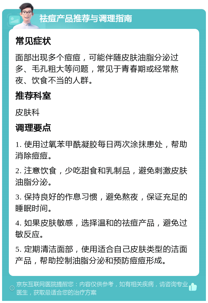 祛痘产品推荐与调理指南 常见症状 面部出现多个痘痘，可能伴随皮肤油脂分泌过多、毛孔粗大等问题，常见于青春期或经常熬夜、饮食不当的人群。 推荐科室 皮肤科 调理要点 1. 使用过氧苯甲酰凝胶每日两次涂抹患处，帮助消除痘痘。 2. 注意饮食，少吃甜食和乳制品，避免刺激皮肤油脂分泌。 3. 保持良好的作息习惯，避免熬夜，保证充足的睡眠时间。 4. 如果皮肤敏感，选择温和的祛痘产品，避免过敏反应。 5. 定期清洁面部，使用适合自己皮肤类型的洁面产品，帮助控制油脂分泌和预防痘痘形成。