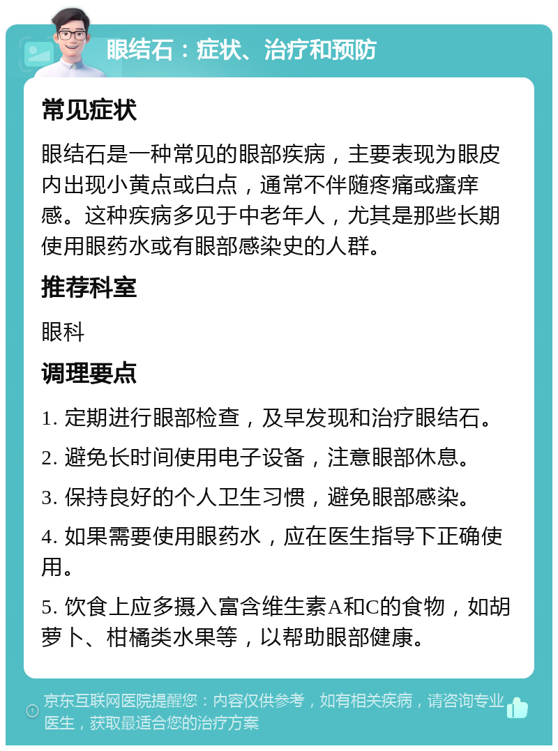 眼结石：症状、治疗和预防 常见症状 眼结石是一种常见的眼部疾病，主要表现为眼皮内出现小黄点或白点，通常不伴随疼痛或瘙痒感。这种疾病多见于中老年人，尤其是那些长期使用眼药水或有眼部感染史的人群。 推荐科室 眼科 调理要点 1. 定期进行眼部检查，及早发现和治疗眼结石。 2. 避免长时间使用电子设备，注意眼部休息。 3. 保持良好的个人卫生习惯，避免眼部感染。 4. 如果需要使用眼药水，应在医生指导下正确使用。 5. 饮食上应多摄入富含维生素A和C的食物，如胡萝卜、柑橘类水果等，以帮助眼部健康。