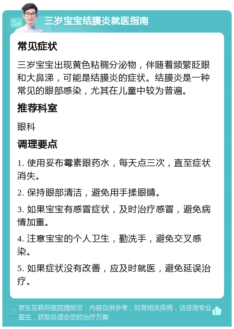 三岁宝宝结膜炎就医指南 常见症状 三岁宝宝出现黄色粘稠分泌物，伴随着频繁眨眼和大鼻涕，可能是结膜炎的症状。结膜炎是一种常见的眼部感染，尤其在儿童中较为普遍。 推荐科室 眼科 调理要点 1. 使用妥布霉素眼药水，每天点三次，直至症状消失。 2. 保持眼部清洁，避免用手揉眼睛。 3. 如果宝宝有感冒症状，及时治疗感冒，避免病情加重。 4. 注意宝宝的个人卫生，勤洗手，避免交叉感染。 5. 如果症状没有改善，应及时就医，避免延误治疗。