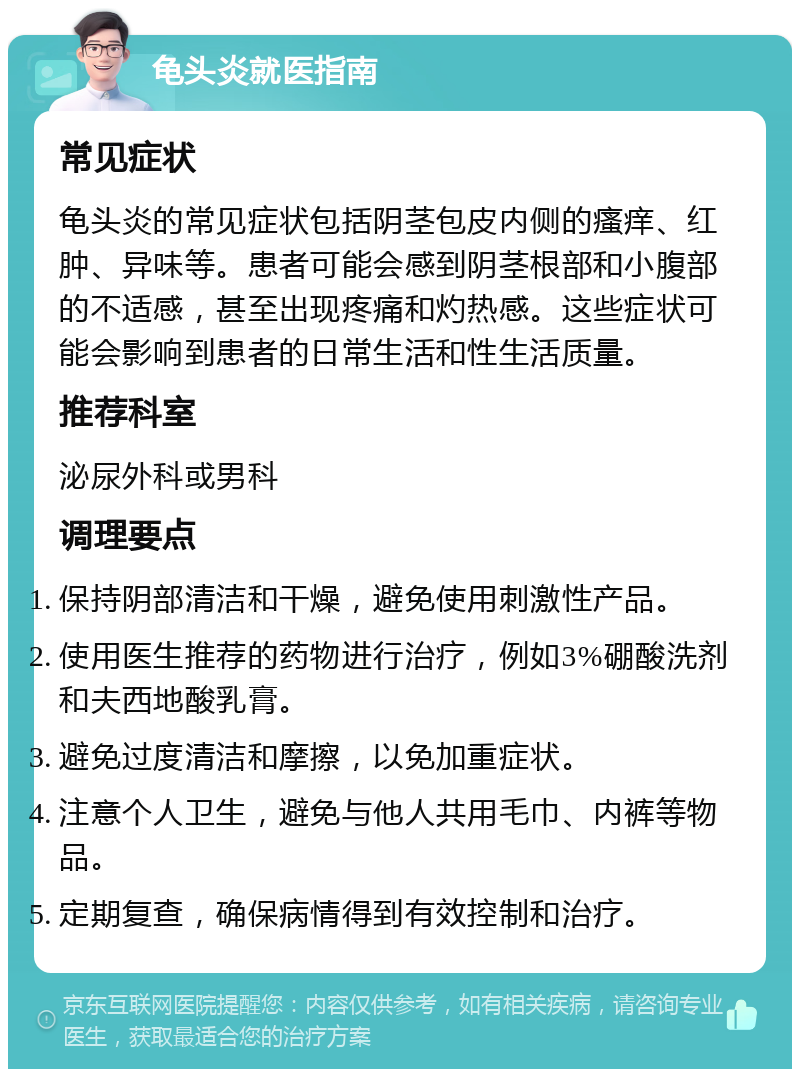 龟头炎就医指南 常见症状 龟头炎的常见症状包括阴茎包皮内侧的瘙痒、红肿、异味等。患者可能会感到阴茎根部和小腹部的不适感，甚至出现疼痛和灼热感。这些症状可能会影响到患者的日常生活和性生活质量。 推荐科室 泌尿外科或男科 调理要点 保持阴部清洁和干燥，避免使用刺激性产品。 使用医生推荐的药物进行治疗，例如3%硼酸洗剂和夫西地酸乳膏。 避免过度清洁和摩擦，以免加重症状。 注意个人卫生，避免与他人共用毛巾、内裤等物品。 定期复查，确保病情得到有效控制和治疗。