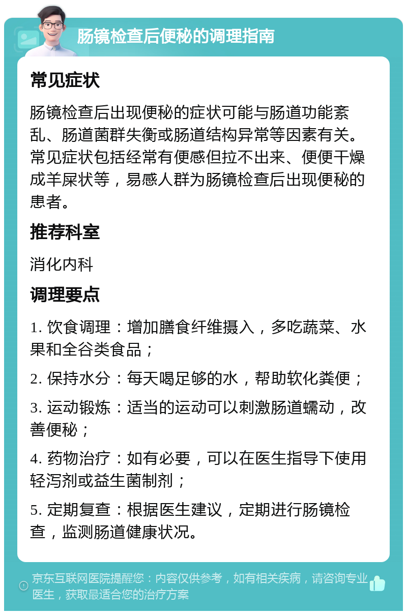 肠镜检查后便秘的调理指南 常见症状 肠镜检查后出现便秘的症状可能与肠道功能紊乱、肠道菌群失衡或肠道结构异常等因素有关。常见症状包括经常有便感但拉不出来、便便干燥成羊屎状等，易感人群为肠镜检查后出现便秘的患者。 推荐科室 消化内科 调理要点 1. 饮食调理：增加膳食纤维摄入，多吃蔬菜、水果和全谷类食品； 2. 保持水分：每天喝足够的水，帮助软化粪便； 3. 运动锻炼：适当的运动可以刺激肠道蠕动，改善便秘； 4. 药物治疗：如有必要，可以在医生指导下使用轻泻剂或益生菌制剂； 5. 定期复查：根据医生建议，定期进行肠镜检查，监测肠道健康状况。