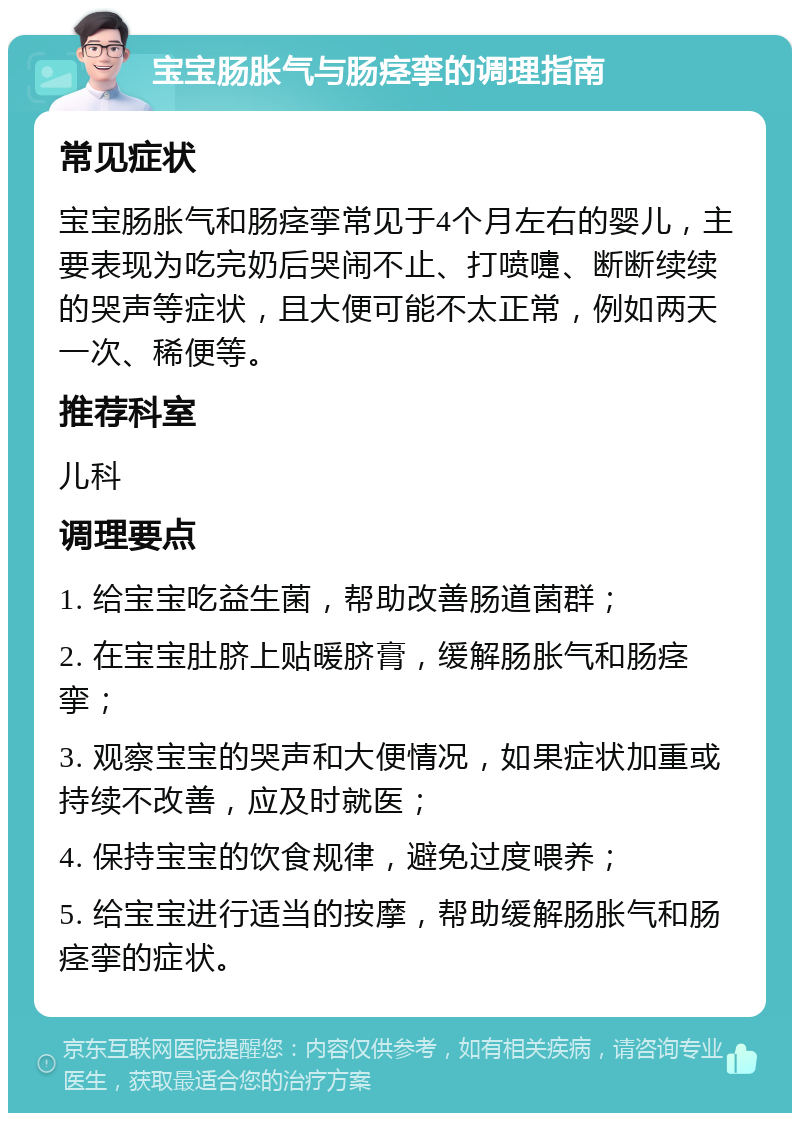 宝宝肠胀气与肠痉挛的调理指南 常见症状 宝宝肠胀气和肠痉挛常见于4个月左右的婴儿，主要表现为吃完奶后哭闹不止、打喷嚏、断断续续的哭声等症状，且大便可能不太正常，例如两天一次、稀便等。 推荐科室 儿科 调理要点 1. 给宝宝吃益生菌，帮助改善肠道菌群； 2. 在宝宝肚脐上贴暖脐膏，缓解肠胀气和肠痉挛； 3. 观察宝宝的哭声和大便情况，如果症状加重或持续不改善，应及时就医； 4. 保持宝宝的饮食规律，避免过度喂养； 5. 给宝宝进行适当的按摩，帮助缓解肠胀气和肠痉挛的症状。