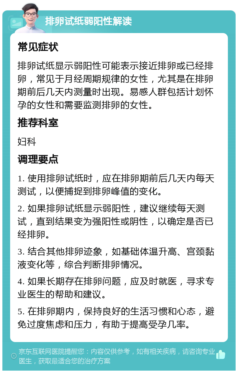 排卵试纸弱阳性解读 常见症状 排卵试纸显示弱阳性可能表示接近排卵或已经排卵，常见于月经周期规律的女性，尤其是在排卵期前后几天内测量时出现。易感人群包括计划怀孕的女性和需要监测排卵的女性。 推荐科室 妇科 调理要点 1. 使用排卵试纸时，应在排卵期前后几天内每天测试，以便捕捉到排卵峰值的变化。 2. 如果排卵试纸显示弱阳性，建议继续每天测试，直到结果变为强阳性或阴性，以确定是否已经排卵。 3. 结合其他排卵迹象，如基础体温升高、宫颈黏液变化等，综合判断排卵情况。 4. 如果长期存在排卵问题，应及时就医，寻求专业医生的帮助和建议。 5. 在排卵期内，保持良好的生活习惯和心态，避免过度焦虑和压力，有助于提高受孕几率。