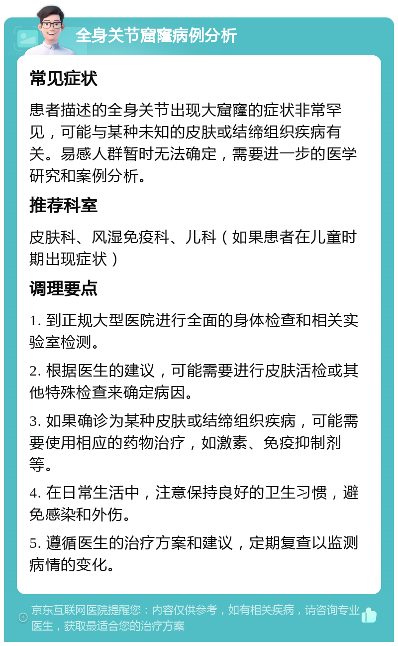 全身关节窟窿病例分析 常见症状 患者描述的全身关节出现大窟窿的症状非常罕见，可能与某种未知的皮肤或结缔组织疾病有关。易感人群暂时无法确定，需要进一步的医学研究和案例分析。 推荐科室 皮肤科、风湿免疫科、儿科（如果患者在儿童时期出现症状） 调理要点 1. 到正规大型医院进行全面的身体检查和相关实验室检测。 2. 根据医生的建议，可能需要进行皮肤活检或其他特殊检查来确定病因。 3. 如果确诊为某种皮肤或结缔组织疾病，可能需要使用相应的药物治疗，如激素、免疫抑制剂等。 4. 在日常生活中，注意保持良好的卫生习惯，避免感染和外伤。 5. 遵循医生的治疗方案和建议，定期复查以监测病情的变化。