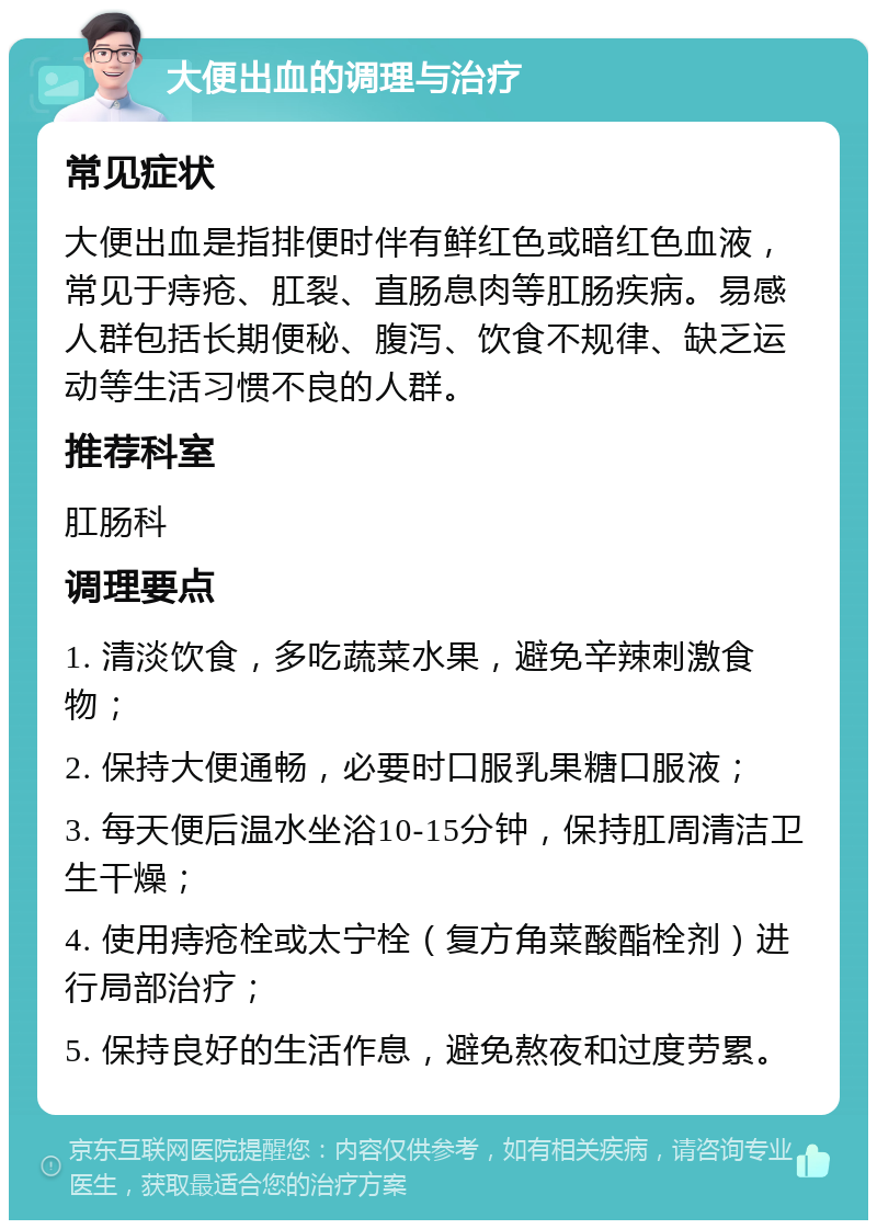 大便出血的调理与治疗 常见症状 大便出血是指排便时伴有鲜红色或暗红色血液，常见于痔疮、肛裂、直肠息肉等肛肠疾病。易感人群包括长期便秘、腹泻、饮食不规律、缺乏运动等生活习惯不良的人群。 推荐科室 肛肠科 调理要点 1. 清淡饮食，多吃蔬菜水果，避免辛辣刺激食物； 2. 保持大便通畅，必要时口服乳果糖口服液； 3. 每天便后温水坐浴10-15分钟，保持肛周清洁卫生干燥； 4. 使用痔疮栓或太宁栓（复方角菜酸酯栓剂）进行局部治疗； 5. 保持良好的生活作息，避免熬夜和过度劳累。