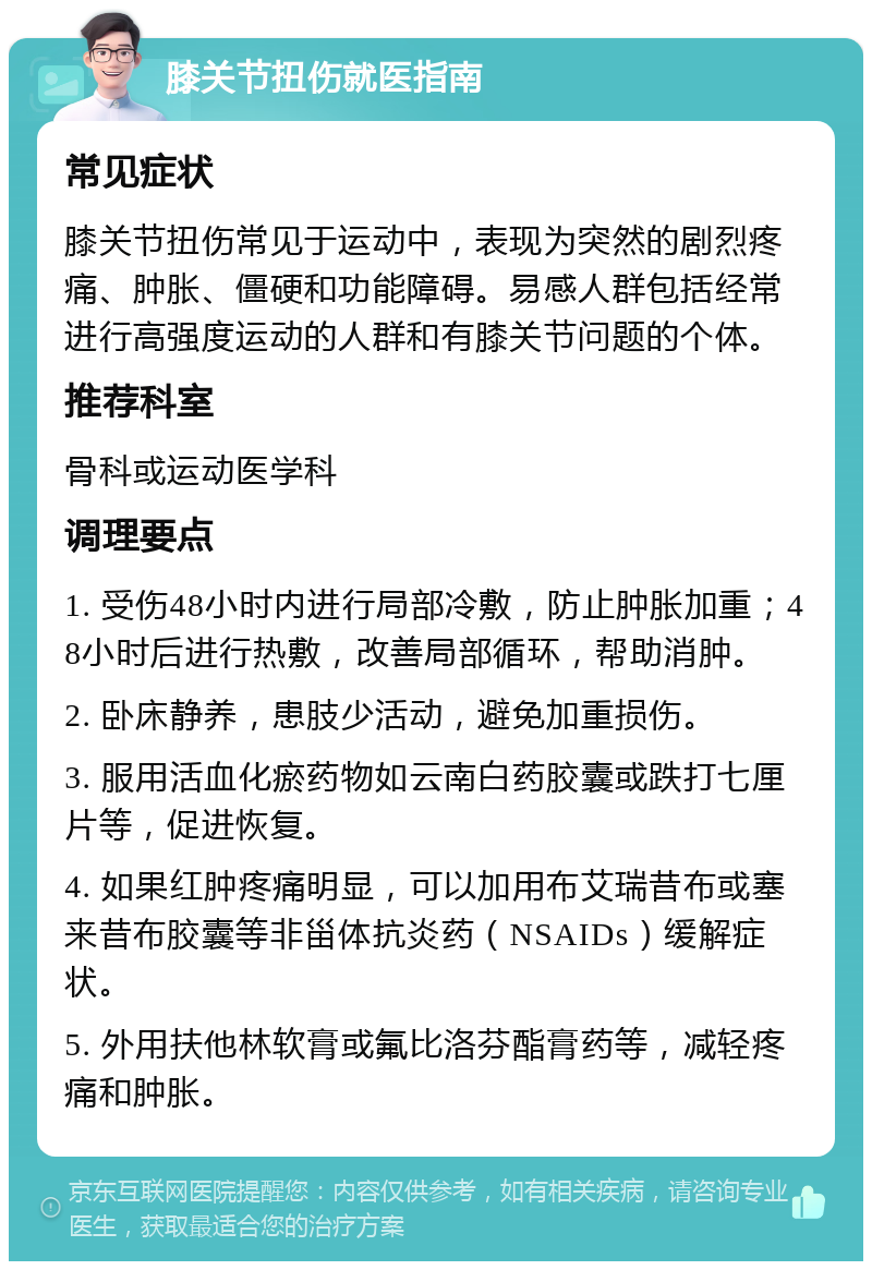 膝关节扭伤就医指南 常见症状 膝关节扭伤常见于运动中，表现为突然的剧烈疼痛、肿胀、僵硬和功能障碍。易感人群包括经常进行高强度运动的人群和有膝关节问题的个体。 推荐科室 骨科或运动医学科 调理要点 1. 受伤48小时内进行局部冷敷，防止肿胀加重；48小时后进行热敷，改善局部循环，帮助消肿。 2. 卧床静养，患肢少活动，避免加重损伤。 3. 服用活血化瘀药物如云南白药胶囊或跌打七厘片等，促进恢复。 4. 如果红肿疼痛明显，可以加用布艾瑞昔布或塞来昔布胶囊等非甾体抗炎药（NSAIDs）缓解症状。 5. 外用扶他林软膏或氟比洛芬酯膏药等，减轻疼痛和肿胀。