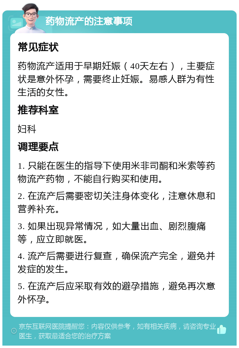 药物流产的注意事项 常见症状 药物流产适用于早期妊娠（40天左右），主要症状是意外怀孕，需要终止妊娠。易感人群为有性生活的女性。 推荐科室 妇科 调理要点 1. 只能在医生的指导下使用米非司酮和米索等药物流产药物，不能自行购买和使用。 2. 在流产后需要密切关注身体变化，注意休息和营养补充。 3. 如果出现异常情况，如大量出血、剧烈腹痛等，应立即就医。 4. 流产后需要进行复查，确保流产完全，避免并发症的发生。 5. 在流产后应采取有效的避孕措施，避免再次意外怀孕。