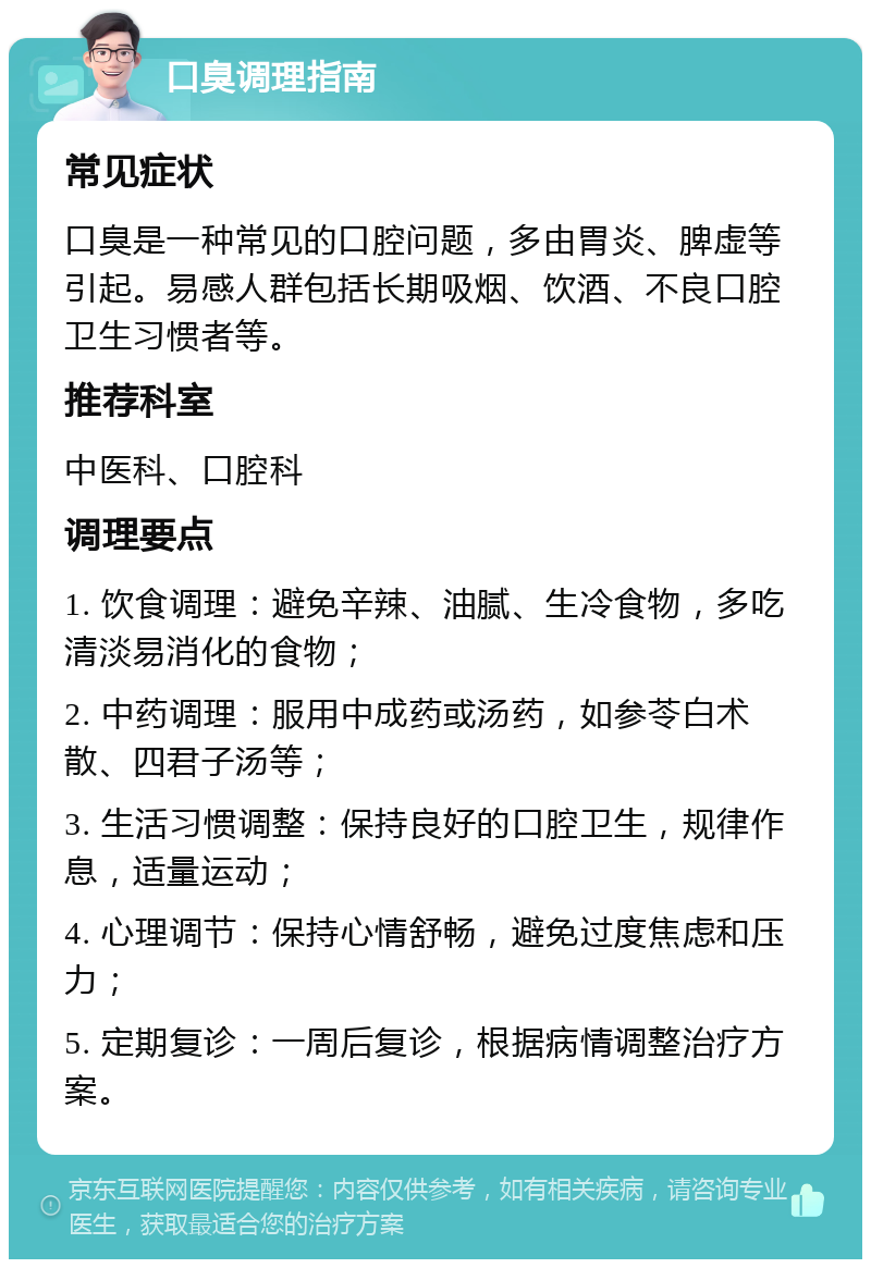 口臭调理指南 常见症状 口臭是一种常见的口腔问题，多由胃炎、脾虚等引起。易感人群包括长期吸烟、饮酒、不良口腔卫生习惯者等。 推荐科室 中医科、口腔科 调理要点 1. 饮食调理：避免辛辣、油腻、生冷食物，多吃清淡易消化的食物； 2. 中药调理：服用中成药或汤药，如参苓白术散、四君子汤等； 3. 生活习惯调整：保持良好的口腔卫生，规律作息，适量运动； 4. 心理调节：保持心情舒畅，避免过度焦虑和压力； 5. 定期复诊：一周后复诊，根据病情调整治疗方案。