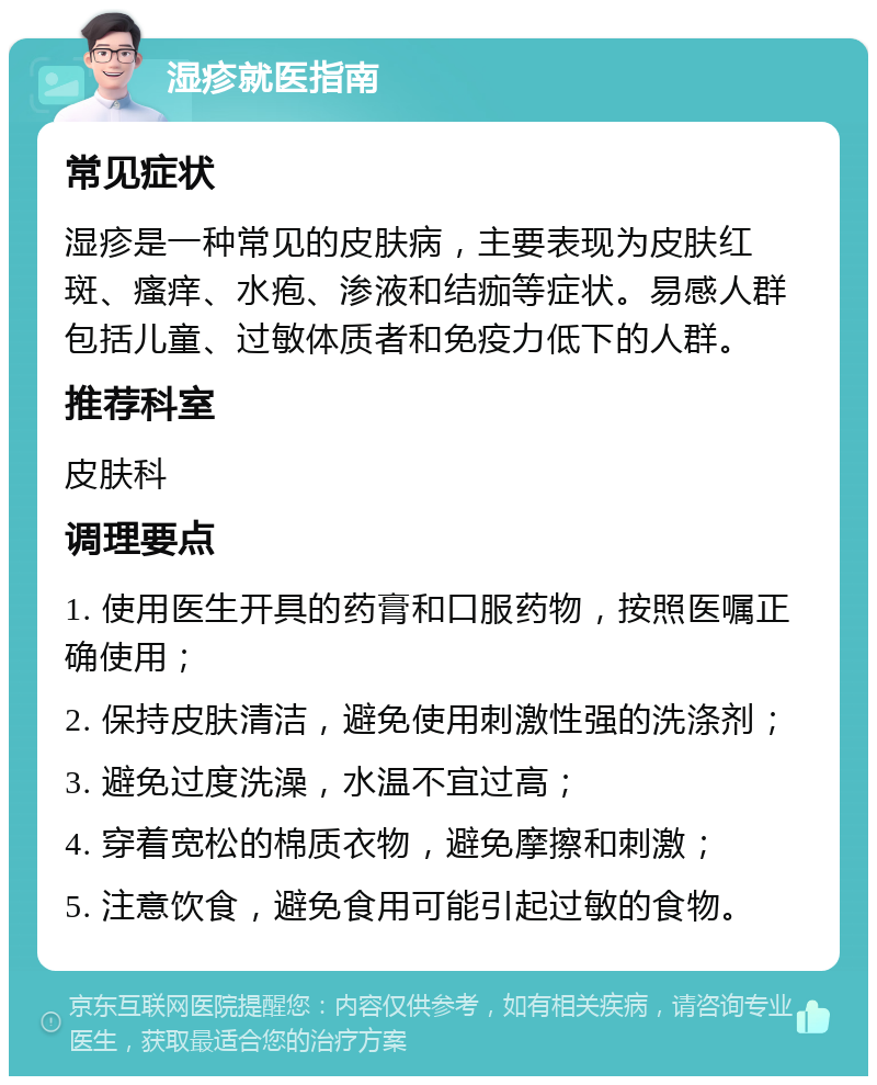 湿疹就医指南 常见症状 湿疹是一种常见的皮肤病，主要表现为皮肤红斑、瘙痒、水疱、渗液和结痂等症状。易感人群包括儿童、过敏体质者和免疫力低下的人群。 推荐科室 皮肤科 调理要点 1. 使用医生开具的药膏和口服药物，按照医嘱正确使用； 2. 保持皮肤清洁，避免使用刺激性强的洗涤剂； 3. 避免过度洗澡，水温不宜过高； 4. 穿着宽松的棉质衣物，避免摩擦和刺激； 5. 注意饮食，避免食用可能引起过敏的食物。