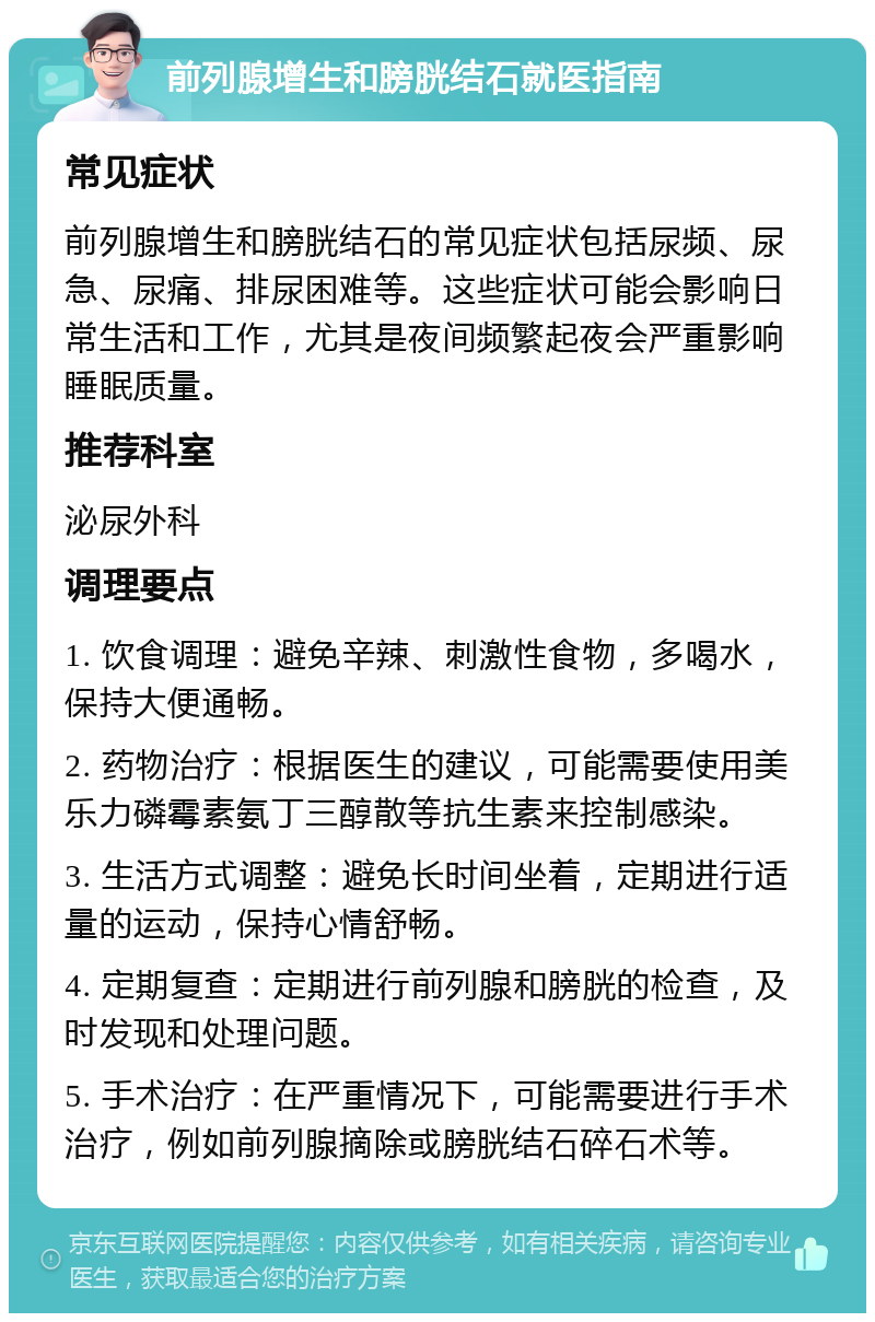 前列腺增生和膀胱结石就医指南 常见症状 前列腺增生和膀胱结石的常见症状包括尿频、尿急、尿痛、排尿困难等。这些症状可能会影响日常生活和工作，尤其是夜间频繁起夜会严重影响睡眠质量。 推荐科室 泌尿外科 调理要点 1. 饮食调理：避免辛辣、刺激性食物，多喝水，保持大便通畅。 2. 药物治疗：根据医生的建议，可能需要使用美乐力磷霉素氨丁三醇散等抗生素来控制感染。 3. 生活方式调整：避免长时间坐着，定期进行适量的运动，保持心情舒畅。 4. 定期复查：定期进行前列腺和膀胱的检查，及时发现和处理问题。 5. 手术治疗：在严重情况下，可能需要进行手术治疗，例如前列腺摘除或膀胱结石碎石术等。