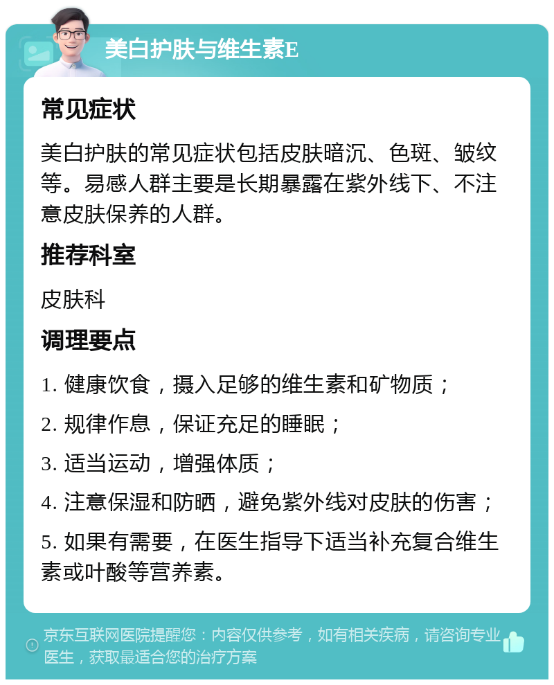 美白护肤与维生素E 常见症状 美白护肤的常见症状包括皮肤暗沉、色斑、皱纹等。易感人群主要是长期暴露在紫外线下、不注意皮肤保养的人群。 推荐科室 皮肤科 调理要点 1. 健康饮食，摄入足够的维生素和矿物质； 2. 规律作息，保证充足的睡眠； 3. 适当运动，增强体质； 4. 注意保湿和防晒，避免紫外线对皮肤的伤害； 5. 如果有需要，在医生指导下适当补充复合维生素或叶酸等营养素。