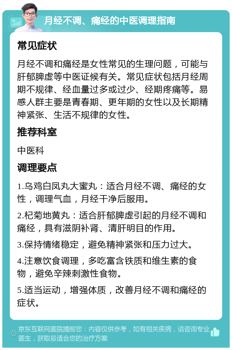 月经不调、痛经的中医调理指南 常见症状 月经不调和痛经是女性常见的生理问题，可能与肝郁脾虚等中医证候有关。常见症状包括月经周期不规律、经血量过多或过少、经期疼痛等。易感人群主要是青春期、更年期的女性以及长期精神紧张、生活不规律的女性。 推荐科室 中医科 调理要点 1.乌鸡白凤丸大蜜丸：适合月经不调、痛经的女性，调理气血，月经干净后服用。 2.杞菊地黄丸：适合肝郁脾虚引起的月经不调和痛经，具有滋阴补肾、清肝明目的作用。 3.保持情绪稳定，避免精神紧张和压力过大。 4.注意饮食调理，多吃富含铁质和维生素的食物，避免辛辣刺激性食物。 5.适当运动，增强体质，改善月经不调和痛经的症状。