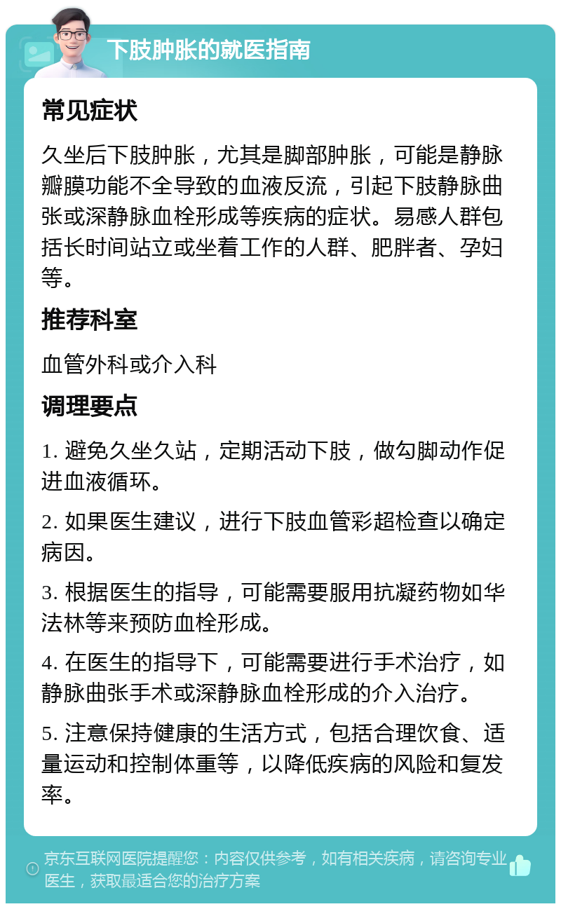 下肢肿胀的就医指南 常见症状 久坐后下肢肿胀，尤其是脚部肿胀，可能是静脉瓣膜功能不全导致的血液反流，引起下肢静脉曲张或深静脉血栓形成等疾病的症状。易感人群包括长时间站立或坐着工作的人群、肥胖者、孕妇等。 推荐科室 血管外科或介入科 调理要点 1. 避免久坐久站，定期活动下肢，做勾脚动作促进血液循环。 2. 如果医生建议，进行下肢血管彩超检查以确定病因。 3. 根据医生的指导，可能需要服用抗凝药物如华法林等来预防血栓形成。 4. 在医生的指导下，可能需要进行手术治疗，如静脉曲张手术或深静脉血栓形成的介入治疗。 5. 注意保持健康的生活方式，包括合理饮食、适量运动和控制体重等，以降低疾病的风险和复发率。