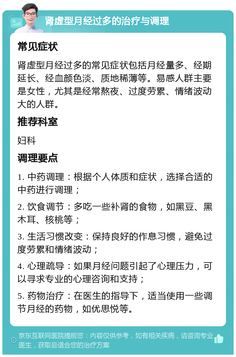 肾虚型月经过多的治疗与调理 常见症状 肾虚型月经过多的常见症状包括月经量多、经期延长、经血颜色淡、质地稀薄等。易感人群主要是女性，尤其是经常熬夜、过度劳累、情绪波动大的人群。 推荐科室 妇科 调理要点 1. 中药调理：根据个人体质和症状，选择合适的中药进行调理； 2. 饮食调节：多吃一些补肾的食物，如黑豆、黑木耳、核桃等； 3. 生活习惯改变：保持良好的作息习惯，避免过度劳累和情绪波动； 4. 心理疏导：如果月经问题引起了心理压力，可以寻求专业的心理咨询和支持； 5. 药物治疗：在医生的指导下，适当使用一些调节月经的药物，如优思悦等。