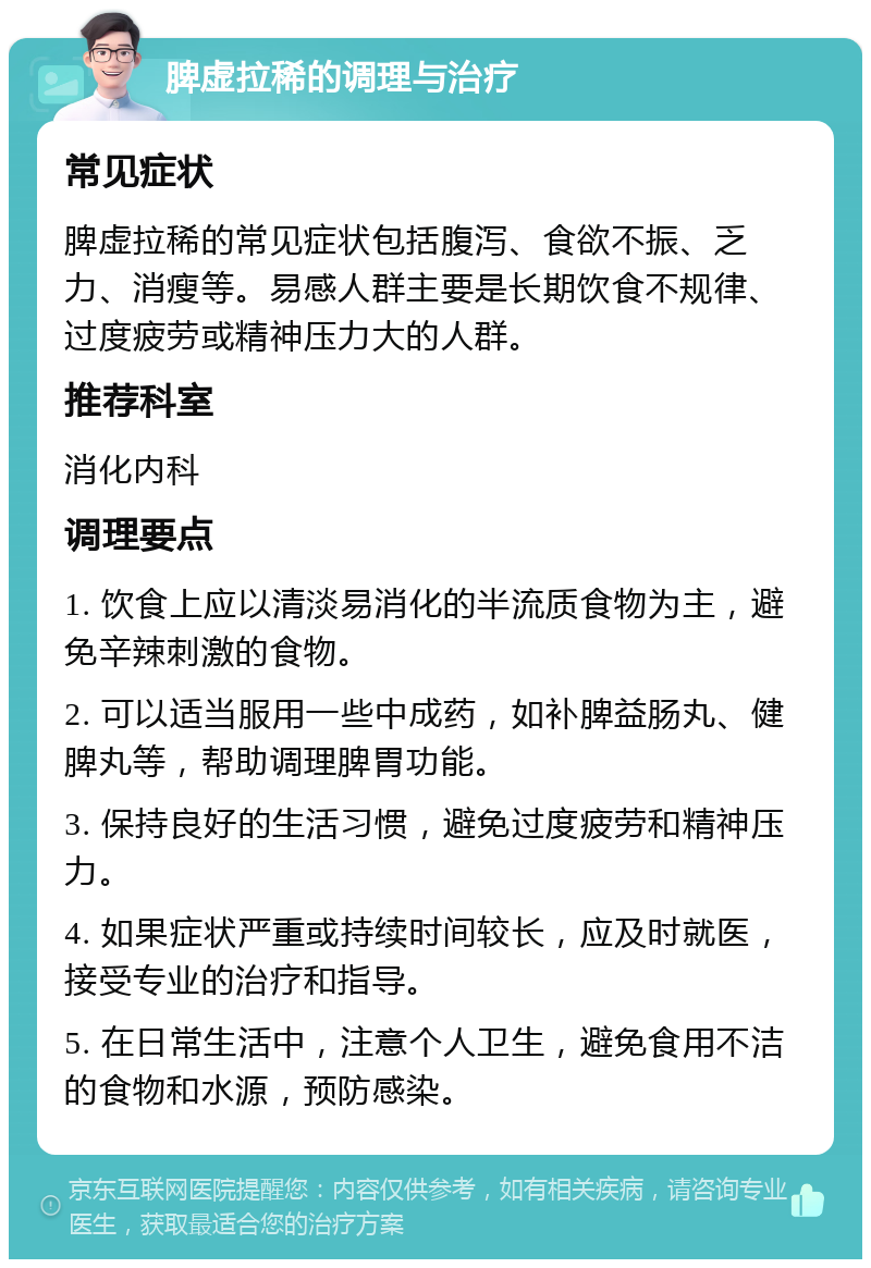 脾虚拉稀的调理与治疗 常见症状 脾虚拉稀的常见症状包括腹泻、食欲不振、乏力、消瘦等。易感人群主要是长期饮食不规律、过度疲劳或精神压力大的人群。 推荐科室 消化内科 调理要点 1. 饮食上应以清淡易消化的半流质食物为主，避免辛辣刺激的食物。 2. 可以适当服用一些中成药，如补脾益肠丸、健脾丸等，帮助调理脾胃功能。 3. 保持良好的生活习惯，避免过度疲劳和精神压力。 4. 如果症状严重或持续时间较长，应及时就医，接受专业的治疗和指导。 5. 在日常生活中，注意个人卫生，避免食用不洁的食物和水源，预防感染。