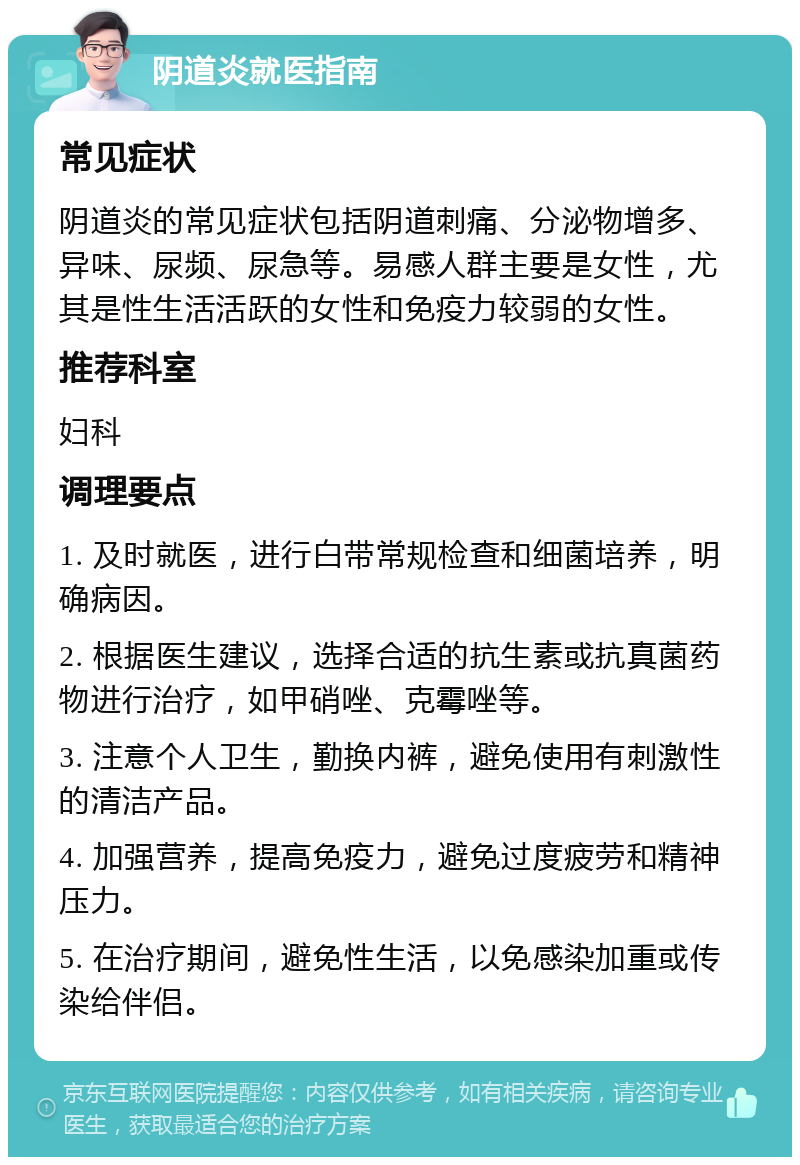 阴道炎就医指南 常见症状 阴道炎的常见症状包括阴道刺痛、分泌物增多、异味、尿频、尿急等。易感人群主要是女性，尤其是性生活活跃的女性和免疫力较弱的女性。 推荐科室 妇科 调理要点 1. 及时就医，进行白带常规检查和细菌培养，明确病因。 2. 根据医生建议，选择合适的抗生素或抗真菌药物进行治疗，如甲硝唑、克霉唑等。 3. 注意个人卫生，勤换内裤，避免使用有刺激性的清洁产品。 4. 加强营养，提高免疫力，避免过度疲劳和精神压力。 5. 在治疗期间，避免性生活，以免感染加重或传染给伴侣。