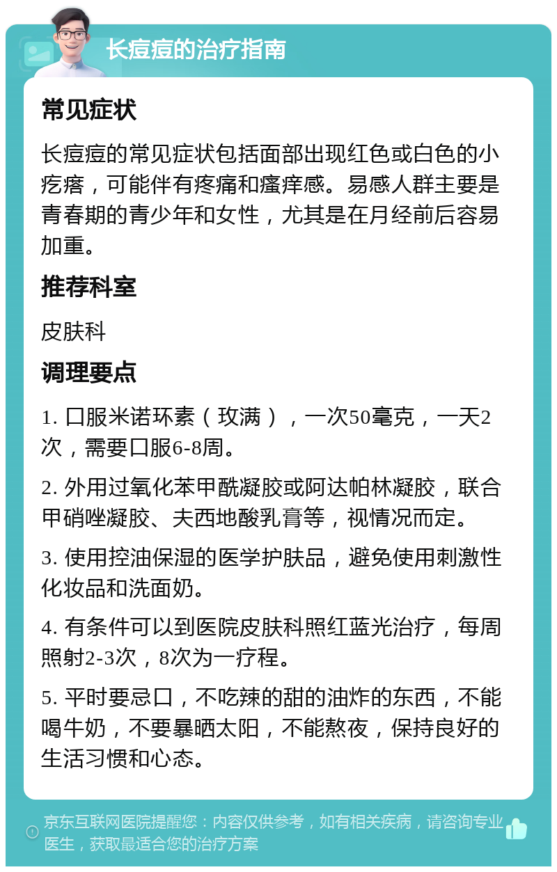 长痘痘的治疗指南 常见症状 长痘痘的常见症状包括面部出现红色或白色的小疙瘩，可能伴有疼痛和瘙痒感。易感人群主要是青春期的青少年和女性，尤其是在月经前后容易加重。 推荐科室 皮肤科 调理要点 1. 口服米诺环素（玫满），一次50毫克，一天2次，需要口服6-8周。 2. 外用过氧化苯甲酰凝胶或阿达帕林凝胶，联合甲硝唑凝胶、夫西地酸乳膏等，视情况而定。 3. 使用控油保湿的医学护肤品，避免使用刺激性化妆品和洗面奶。 4. 有条件可以到医院皮肤科照红蓝光治疗，每周照射2-3次，8次为一疗程。 5. 平时要忌口，不吃辣的甜的油炸的东西，不能喝牛奶，不要暴晒太阳，不能熬夜，保持良好的生活习惯和心态。