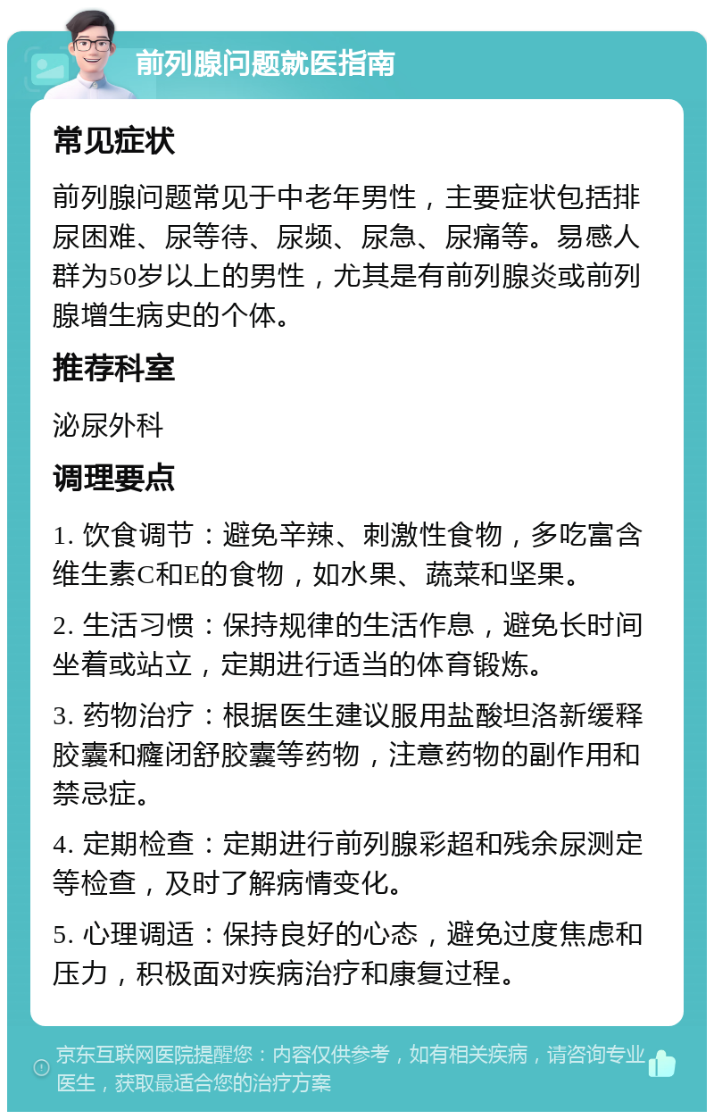 前列腺问题就医指南 常见症状 前列腺问题常见于中老年男性，主要症状包括排尿困难、尿等待、尿频、尿急、尿痛等。易感人群为50岁以上的男性，尤其是有前列腺炎或前列腺增生病史的个体。 推荐科室 泌尿外科 调理要点 1. 饮食调节：避免辛辣、刺激性食物，多吃富含维生素C和E的食物，如水果、蔬菜和坚果。 2. 生活习惯：保持规律的生活作息，避免长时间坐着或站立，定期进行适当的体育锻炼。 3. 药物治疗：根据医生建议服用盐酸坦洛新缓释胶囊和癃闭舒胶囊等药物，注意药物的副作用和禁忌症。 4. 定期检查：定期进行前列腺彩超和残余尿测定等检查，及时了解病情变化。 5. 心理调适：保持良好的心态，避免过度焦虑和压力，积极面对疾病治疗和康复过程。