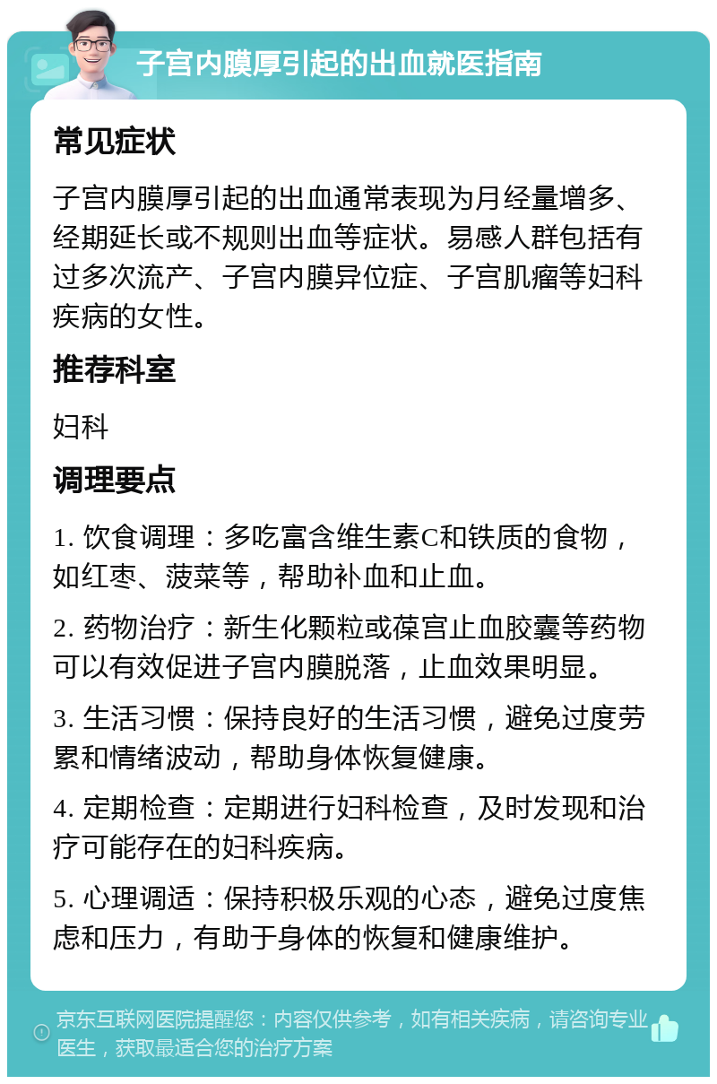 子宫内膜厚引起的出血就医指南 常见症状 子宫内膜厚引起的出血通常表现为月经量增多、经期延长或不规则出血等症状。易感人群包括有过多次流产、子宫内膜异位症、子宫肌瘤等妇科疾病的女性。 推荐科室 妇科 调理要点 1. 饮食调理：多吃富含维生素C和铁质的食物，如红枣、菠菜等，帮助补血和止血。 2. 药物治疗：新生化颗粒或葆宫止血胶囊等药物可以有效促进子宫内膜脱落，止血效果明显。 3. 生活习惯：保持良好的生活习惯，避免过度劳累和情绪波动，帮助身体恢复健康。 4. 定期检查：定期进行妇科检查，及时发现和治疗可能存在的妇科疾病。 5. 心理调适：保持积极乐观的心态，避免过度焦虑和压力，有助于身体的恢复和健康维护。