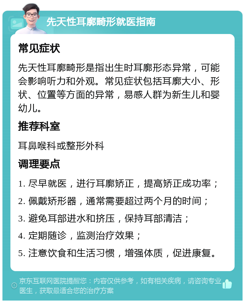 先天性耳廓畸形就医指南 常见症状 先天性耳廓畸形是指出生时耳廓形态异常，可能会影响听力和外观。常见症状包括耳廓大小、形状、位置等方面的异常，易感人群为新生儿和婴幼儿。 推荐科室 耳鼻喉科或整形外科 调理要点 1. 尽早就医，进行耳廓矫正，提高矫正成功率； 2. 佩戴矫形器，通常需要超过两个月的时间； 3. 避免耳部进水和挤压，保持耳部清洁； 4. 定期随诊，监测治疗效果； 5. 注意饮食和生活习惯，增强体质，促进康复。