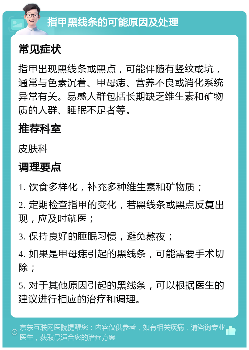 指甲黑线条的可能原因及处理 常见症状 指甲出现黑线条或黑点，可能伴随有竖纹或坑，通常与色素沉着、甲母痣、营养不良或消化系统异常有关。易感人群包括长期缺乏维生素和矿物质的人群、睡眠不足者等。 推荐科室 皮肤科 调理要点 1. 饮食多样化，补充多种维生素和矿物质； 2. 定期检查指甲的变化，若黑线条或黑点反复出现，应及时就医； 3. 保持良好的睡眠习惯，避免熬夜； 4. 如果是甲母痣引起的黑线条，可能需要手术切除； 5. 对于其他原因引起的黑线条，可以根据医生的建议进行相应的治疗和调理。