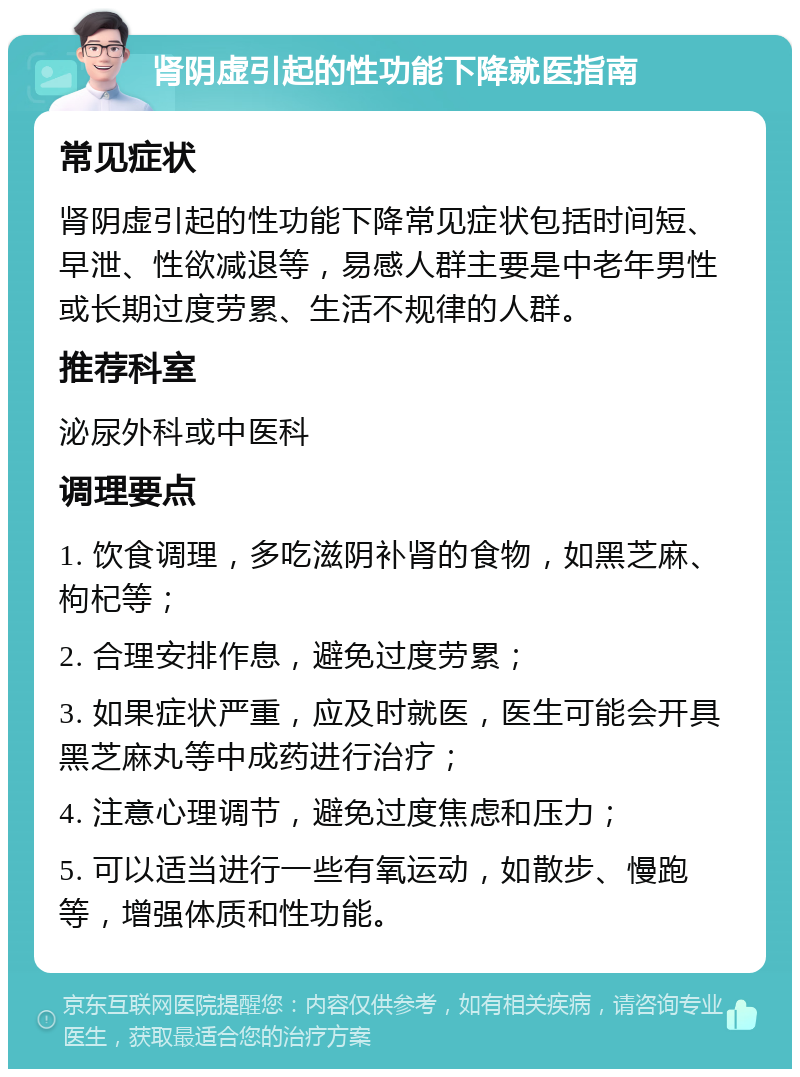 肾阴虚引起的性功能下降就医指南 常见症状 肾阴虚引起的性功能下降常见症状包括时间短、早泄、性欲减退等，易感人群主要是中老年男性或长期过度劳累、生活不规律的人群。 推荐科室 泌尿外科或中医科 调理要点 1. 饮食调理，多吃滋阴补肾的食物，如黑芝麻、枸杞等； 2. 合理安排作息，避免过度劳累； 3. 如果症状严重，应及时就医，医生可能会开具黑芝麻丸等中成药进行治疗； 4. 注意心理调节，避免过度焦虑和压力； 5. 可以适当进行一些有氧运动，如散步、慢跑等，增强体质和性功能。