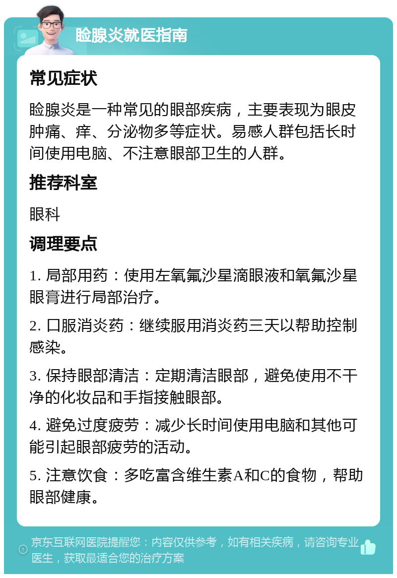 睑腺炎就医指南 常见症状 睑腺炎是一种常见的眼部疾病，主要表现为眼皮肿痛、痒、分泌物多等症状。易感人群包括长时间使用电脑、不注意眼部卫生的人群。 推荐科室 眼科 调理要点 1. 局部用药：使用左氧氟沙星滴眼液和氧氟沙星眼膏进行局部治疗。 2. 口服消炎药：继续服用消炎药三天以帮助控制感染。 3. 保持眼部清洁：定期清洁眼部，避免使用不干净的化妆品和手指接触眼部。 4. 避免过度疲劳：减少长时间使用电脑和其他可能引起眼部疲劳的活动。 5. 注意饮食：多吃富含维生素A和C的食物，帮助眼部健康。