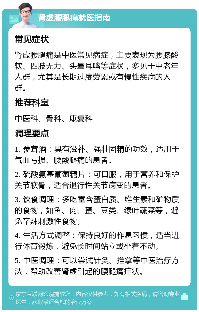 肾虚腰腿痛就医指南 常见症状 肾虚腰腿痛是中医常见病症，主要表现为腰膝酸软、四肢无力、头晕耳鸣等症状，多见于中老年人群，尤其是长期过度劳累或有慢性疾病的人群。 推荐科室 中医科、骨科、康复科 调理要点 1. 参茸酒：具有滋补、强壮固精的功效，适用于气血亏损、腰酸腿痛的患者。 2. 硫酸氨基葡萄糖片：可口服，用于营养和保护关节软骨，适合退行性关节病变的患者。 3. 饮食调理：多吃富含蛋白质、维生素和矿物质的食物，如鱼、肉、蛋、豆类、绿叶蔬菜等，避免辛辣刺激性食物。 4. 生活方式调整：保持良好的作息习惯，适当进行体育锻炼，避免长时间站立或坐着不动。 5. 中医调理：可以尝试针灸、推拿等中医治疗方法，帮助改善肾虚引起的腰腿痛症状。