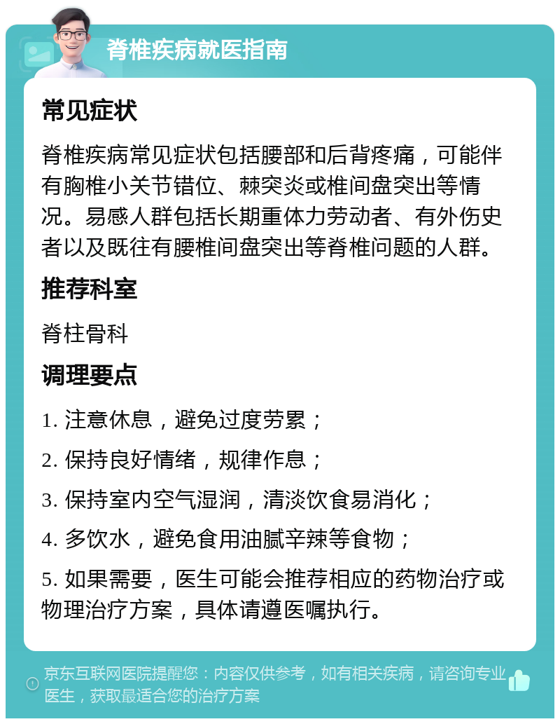 脊椎疾病就医指南 常见症状 脊椎疾病常见症状包括腰部和后背疼痛，可能伴有胸椎小关节错位、棘突炎或椎间盘突出等情况。易感人群包括长期重体力劳动者、有外伤史者以及既往有腰椎间盘突出等脊椎问题的人群。 推荐科室 脊柱骨科 调理要点 1. 注意休息，避免过度劳累； 2. 保持良好情绪，规律作息； 3. 保持室内空气湿润，清淡饮食易消化； 4. 多饮水，避免食用油腻辛辣等食物； 5. 如果需要，医生可能会推荐相应的药物治疗或物理治疗方案，具体请遵医嘱执行。