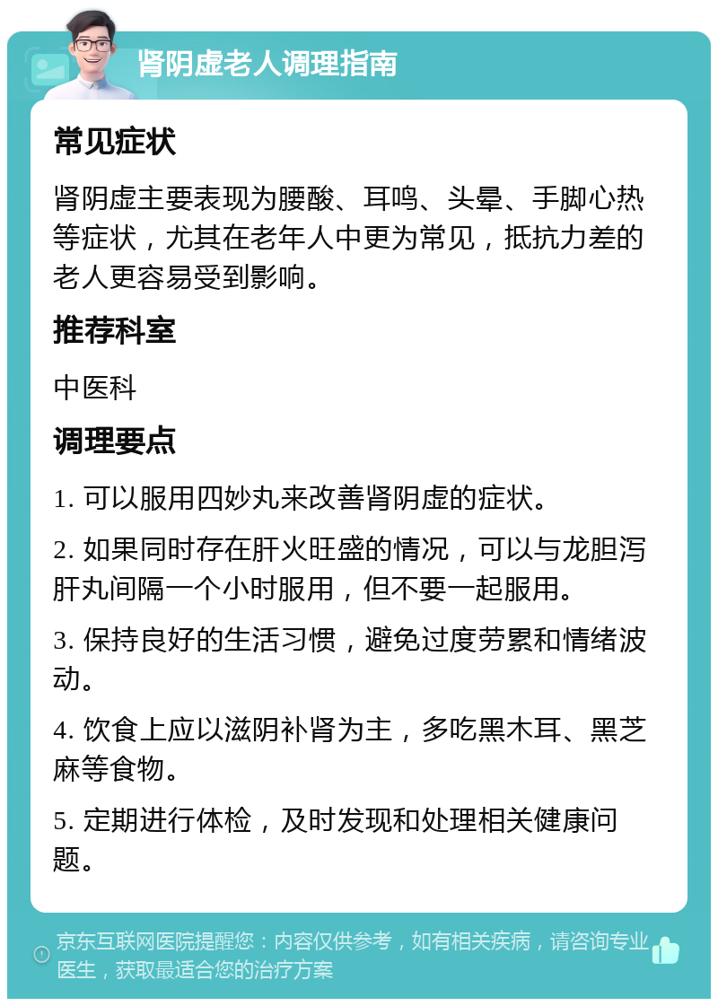 肾阴虚老人调理指南 常见症状 肾阴虚主要表现为腰酸、耳鸣、头晕、手脚心热等症状，尤其在老年人中更为常见，抵抗力差的老人更容易受到影响。 推荐科室 中医科 调理要点 1. 可以服用四妙丸来改善肾阴虚的症状。 2. 如果同时存在肝火旺盛的情况，可以与龙胆泻肝丸间隔一个小时服用，但不要一起服用。 3. 保持良好的生活习惯，避免过度劳累和情绪波动。 4. 饮食上应以滋阴补肾为主，多吃黑木耳、黑芝麻等食物。 5. 定期进行体检，及时发现和处理相关健康问题。